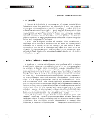 E - CONTEÚDOS E AMBIENTES DE APRENDIZAGEM
33
1. INTRODUÇÃO
A convergência das tecnologias de telecomunicações, informática e audiovisual atingiu
finalmente um patamar de desenvolvimento que pode sustentar, de modo eficaz, aplicações
de impacto nos sistemas de educação, em especial no Ensino Aberto e a Distância (EAD). Redes
de banda larga, potentes microprocessadores e a vasta capacidade de armazenamento levam
a crer que existe um enorme potencial para aplicações multimédia interactivas no ensino-
aprendizagem em rede. Apesar destes avanços, no contexto actual, os conteúdos multimédia
disponíveis são ainda insuficientes, de qualidade muitas vezes discutível e concebidos sem
perspectivas adequadas de integração num ambiente de aprendizagem baseado em princípios de
natureza tecno-pedagógica e sócio-psicológica.
O recurso a novas tecnologias de ensino em rede parece ser a solução ideal e imediata, já
adoptada por muitas instituições de ensino espalhadas pelo mundo, para resolver problemas
relacionados com a limitação dos recursos disponíveis. Um maior número de alunos,
geograficamente dispersos, pode ser abrangido com a aplicação de menor número de recursos e
com ganhos significativos em qualidade e flexibilidade. O aparecimento de ambientes virtuais e
a oferta diversificada de cursos online, um pouco por toda a parte, apontam para esta tendência
na Educação e na Formação.
2. NOVOS CENÁRIOS DE APRENDIZAGEM
A ideia de que as tecnologias multimédia podem provocar mudanças radicais nos métodos
pedagógicos e nos processos de comunicação educacional reflecte uma mudança de paradigma
que acreditamos ser decisiva. A relação entre tecnologia e pedagogia mudou substancialmente
e deve ser considerada à luz dos últimos desenvolvimentos nas tecnologias educativas, que
permitemquebrarcomatradiçãodeumensinobaseadono“manualrecomendado”,nadominância
do professor como “fonte do saber” e na observância rígida de um curriculum pré-determinado.
Nos últimos anos, a necessidade de reestruturar o ensino superior e de fazer a “reengenharia”
das instituições de ensino tornou-se um imperativo e parece acompanhar a percepção de que
a aplicação de tecnologias digitais começa a traduzir-se em resultados efectivos e globais.
Estes resultados não se limitam a meras situações experimentais, existem tendências e vias de
progresso evidentes: o controlo da aprendizagem passou do professor para o aluno, os materiais
impressospartilhamolugarcomosmateriaismultimédiaeainformaçãopassouaestardisponível
online em vez de offline. Mas, talvez mais importante, os aprendentes deixaram de ser simples
utilizadores e passaram a ser autores e produtores de documentos multimédia. Actividades como
produzir um site na Web ou um videoclip constituem hoje operações simples e acessíveis, como
testemunham inúmeros blogs pessoais e sites como o MySpace ou o YouTube.
Porém, não desprezando as vantagens oferecidas pelas novas tecnologias, parece existir
uma ênfase exagerada nas características técnicas dos documentos multimédia e muito pouco
interesse nos processos de interacção e nas necessidades reais do utilizador individual. Com esta
atitude simplista faz-se passar o objecto multimédia como uma panaceia para os males do ensino
convencional, tal como aconteceu no passado com a TV e o vídeo educativos. Na realidade, muitos
 
