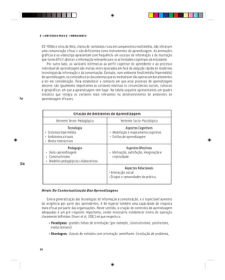 E - CONTEÚDOS PARA E - FORMADORES
34
CD-ROMs e sites da Web, cheios de conteúdos ricos em componentes multimédia, não oferecem
uma comunicação eficaz e são deficientes como instrumentos de aprendizagem. As animações
gráficas e os videoclips apresentam com frequência um excesso de informação e de ilustração
que torna difícil abstrair a informação relevante para as actividades cognitivas do estudante.
Por outro lado, as variáveis intrínsecas ao perfil cognitivo do aprendente e ao processo
individual de aprendizagem são muitas vezes ignoradas em face da adopção rápida de modernas
tecnologias da informação e da comunicação. Contudo, num ambiente (multimédia/hipermédia)
deaprendizagem,osconteúdoseosdocumentosqueosmediatizamsãoapenasumdoselementos
a ter em consideração. Para estabelecer o contexto em que esse processo de aprendizagem
decorre, são igualmente importantes as variáveis relativas às circunstâncias sociais, culturais
e geográficas em que a aprendizagem tem lugar. Na tabela seguinte apresentamos um quadro
temático que integra as variáveis mais relevantes no desenvolvimento de ambientes de
aprendizagem eficazes.
Criação de Ambientes de Aprendizagem
Vertente Tecno-Pedagógica Vertente Socio-Psicológica
Tecnologia
• Sistemas hipermédia
• Ambientes virtuais
• Media interactivos
Aspectos Cognitivos
• Modelação e mapeamento cognitivo
• Estilos de aprendizagem
Pedagogia
• Auto-aprendizagem
• Construtivismo
• Modelos pedagógicos colaborativos.
Aspectos Afectivos
• Motivação, satisfação, imaginação e
criatividade.
Aspectos Relacionais
•Interacção social
•Grupos e comunidades de prática.
Níveis De Contextualização Das Aprendizagens
Com a generalização das tecnologias de informação e comunicação, e o espectável aumento
de exigência por parte dos aprendentes, é de esperar também uma capacidade de resposta
mais eficaz por parte das organizações. Neste sentido, a criação de contextos de aprendizagem
adequados é um pré-requisito importante, sendo necessário estabelecer níveis de operação
claramente definidos (Iivari et al, 2001) no que respeita a:
• Paradigmas: grandes linhas de orientação (por exemplo, construtivismo, positivismo,
evolucionismo)
• Abordagens: classes de métodos com orientação semelhante (resolução de problema,
No Domínio Da
No Domínio Da
 