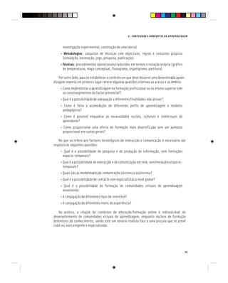 E - CONTEÚDOS E AMBIENTES DE APRENDIZAGEM
35
investigação experimental, construção de uma teoria)
• Metodologias: conjuntos de técnicas com objectivos, regras e conceitos próprios
(simulação, encenação, jogo, pesquisa, publicação)
• Técnicas: procedimentos operacionais traduzidos em termos e notação própria (gráfico
de temperaturas, mapa conceptual, fluxograma, organigrama, partitura)
Por outro lado, para se estabelecer o contexto em que deve decorrer uma determinada apren-
dizagem importa em primeiro lugar colocar algumas questões relativas ao acesso e ao âmbito:
• Como implementar a aprendizagem na formação profissional ou no ensino superior sem
os constrangimentos do factor presencial?
• Qual é a possibilidade de adequação a diferentes finalidades educativas?
• Como é feita a acomodação de diferentes perfis de aprendizagem e modelos
pedagógicos?
• Como é possível enquadrar as necessidades sociais, culturais e intelectuais do
aprendente?
• Como proporcionar uma oferta de formação mais diversificada sem um aumento
proporcional em custos gerais?
No que se refere aos factores tecnológicos de interacção e comunicação é necessário dar
resposta às seguintes questões:
• Qual é a possibilidade de pesquisa e de produção de informação, sem limitações
espacio-temporais?
• Qual é a possibilidade de interacção e de comunicação em rede, sem limitações espacio-
temporais?
• Quais são as modalidades de comunicação síncrona e assíncrona?
• Qual é a possibilidade de contacto com especialistas a nível global?
• Qual é a possibilidade de formação de comunidades virtuais de aprendizagem
envolvendo:
• A conjugação de diferentes tipos de interesse?
• A conjugação de diferentes níveis de experiência?
Na prática, a criação de contextos de educação/formação online é indissociável do
desenvolvimento de comunidades virtuais de aprendizagem, enquanto núcleos de formação
detentores de conhecimento, sendo este um cenário realista face a uma procura que se prevê
cada vez mais exigente e especializada.
 