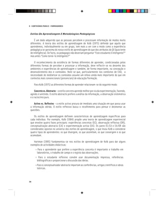 E - CONTEÚDOS PARA E - FORMADORES
36
Estilos De Aprendizagem E Metodologias Pedagógicas
É um dado adquirido que as pessoas percebem e processam informação de modos muito
diferentes. A teoria dos estilos de aprendizagem de Kolb (1975) defende que aquilo que
aprendemos, individualmente ou em grupo, tem mais a ver com o modo como a experiência
pedagógica se aproxima do nosso estilo de aprendizagem do que dos atributos do QI (quociente
de inteligência). De facto, os pedagogos não deveriam perguntar “Este estudante é inteligente?”
mas antes “Como torná-lo inteligente?”
O reconhecimento da existência de formas diferentes de aprender, condicionadas pelas
diferentes formas de perceber e processar a informação, deve reflectir-se no desenho dos
ambientes e experiências de aprendizagem e também, de forma importante, na concepção e
desenvolvimento dos e-conteúdos. Note-se que, particularmente nos contextos de EAD, a
necessidade de mediatizar os conteúdos assume um relevo ainda mais importante do que em
contextos mais convencionais (presenciais) de educação/formação.
Para Kolb (1975) as diferentes formas de aprender relacionam-se do seguinte modo:
Concretovs.Abstracto–oestiloconcretoaprendemelhorporviadaexperimentação,fazendo,
agindo e sentindo. O estilo abstracto prefere a análise da informação, a observação sistemática
e o raciocínio puro.
Activo vs. Reflexivo – o estilo activo procura de imediato uma situação em que possa usar
a informação obtida. O estilo reflexivo busca o recolhimento para pensar e desmontar as
questões.
Os estilos de aprendizagem definem características de aprendizagem específicas para
cada indivíduo. Por exemplo, Kolb (1984) propõe uma teoria de aprendizagem experiencial
que envolve quatro fases principais: experiências concretas (EC), observação reflexiva (OR),
conceptualização abstracta (CA) e experimentação activa (EA). Os pares EC/CA e EA/OR são
considerados opostos no universo dos estilos de aprendizagem, o que levou Kolb a considerar
quatro tipos de aprendentes: os que divergem, os que assimilam, os que convergem e os que
acomodam.
Hartman (1995) fundamentou-se nos estilos de aprendizagem de Kolb para dar alguns
exemplos de actividades didácticas:
• Para o aprendente que prefere a experiência concreta é importante o trabalho em
laboratórios, o trabalho de campo e o registo das observações.
• Para o estudante reflexivo convém usar documentação impressa, referências
bibliográficas e proporcionar a discussão das ideias.
• Para o conceptualizador abstracto importam as conferências, artigos científicos e obras
teóricas.
 