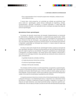 E - CONTEÚDOS E AMBIENTES DE APRENDIZAGEM
37
• Para o experimentador activo é necessário proporcionar simulações, estudos de caso e
muito trabalho de casa...
O ensino devia, nesta perspectiva, ser sustentado por métodos que permitissem ligar
vários estilos de aprendizagem, usando diversas combinações de experiência, reflexão,
conceptualização e aplicação. Actualmente, os sistemas hipermédia e a World Wide Web
oferecem um potencial imenso a ser explorado de modo a contemplar uma ampla diversidade de
estilos de aprendizagem.
Aprendentes E Auto-aprendizagem
Os sistemas de educação convencionais são baseados fundamentalmente na transmissão
de conhecimentos, relegando o processamento e a compreensão para segundo plano. Porém,
a mudança de paradigma patente neste milénio salienta a necessidade de um processamento
mais eficiente do fluxo de informação e uma apropriação mais eficaz do conhecimento, ou
seja, para podermos progredir num percurso formativo há que criar mecanismos para enfrentar
a respeitável complexidade da informação hoje existente e o imenso volume de dados que
recebemos continuamente.
Ao colocar o aluno numa situação de auto-aprendizagem estamos a apostar na activação das
suas capacidades individuais e isto passa necessariamente por uma forte identificação do aluno
para com o objecto cognitivo ou o seu mediador. Para garantir a qualidade da auto-aprendizagem
e salvaguardar o seu papel estratégico, num mundo cada vez mais complexo e diversificado, é
necessário ter em conta alguns factores-chave aplicáveis aos sistemas de ensino a distância em
geral, nomeadamente:
• A qualidade elevada dos conteúdos científicos;
• A criação dos processos interactivos correctos;
• O contexto de aprendizagem adequado;
• Avaliação criteriosa dos resultados.
Porconteúdoscientíficosentenda-seainformaçãodebase,osargumentos,asgeneralizações,
as teorias e a ilustração que suporta as matérias tratadas. A qualidade, rigor e autenticidade dos
conteúdos são factores determinantes para o êxito do sistema de ensino qualquer que seja a
forma adoptada. A título de exemplo, existem sites na Web que, apesar de terem um design pouco
cuidado, são um pólo de atracção graças à qualidade dos seus conteúdos.
A criação dos processos interactivos correctos inclui a forma de apresentação dos conteúdos,
o design da interacção e a sua implementação técnica. É importante criar e desenvolver formas
de estruturar o conteúdo e a expressão em suporte tecnológico, integrando-os no espaço e no
tempo de um modo harmonioso, mas sempre permitindo atingir os objectivos cognitivos pré-
estabelecidos. Deve ser dada ao utilizador a escolha de uma forma individualizada de apropriação
 