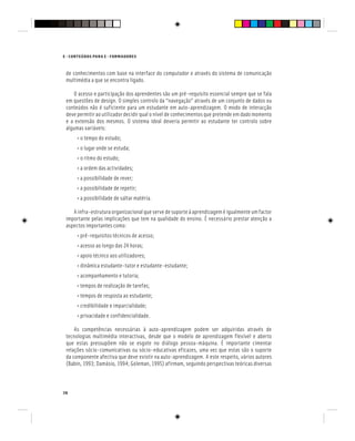 E - CONTEÚDOS PARA E - FORMADORES
38
de conhecimentos com base na interface do computador e através do sistema de comunicação
multimédia a que se encontra ligado.
O acesso e participação dos aprendentes são um pré-requisito essencial sempre que se fala
em questões de design. O simples controlo da “navegação” através de um conjunto de dados ou
conteúdos não é suficiente para um estudante em auto-aprendizagem. O modo de interacção
deve permitir ao utilizador decidir qual o nível de conhecimentos que pretende em dado momento
e a extensão dos mesmos. O sistema ideal deveria permitir ao estudante ter controlo sobre
algumas variáveis:
• o tempo do estudo;
• o lugar onde se estuda;
• o ritmo do estudo;
• a ordem das actividades;
• a possibilidade de rever;
• a possibilidade de repetir;
• a possibilidade de saltar matéria.
A infra-estrutura organizacional que serve de suporte à aprendizagem é igualmente um factor
importante pelas implicações que tem na qualidade do ensino. É necessário prestar atenção a
aspectos importantes como:
• pré-requisitos técnicos de acesso;
• acesso ao longo das 24 horas;
• apoio técnico aos utilizadores;
• dinâmica estudante-tutor e estudante-estudante;
• acompanhamento e tutoria;
• tempos de realização de tarefas;
• tempos de resposta ao estudante;
• credibilidade e imparcialidade;
• privacidade e confidencialidade.
As competências necessárias à auto-aprendizagem podem ser adquiridas através de
tecnologias multimédia interactivas, desde que o modelo de aprendizagem flexível e aberto
que estas pressupõem não se esgote no diálogo pessoa-máquina. É importante cimentar
relações sócio-comunicativas ou sócio-educativas eficazes, uma vez que estas são o suporte
da componente afectiva que deve existir na auto-aprendizagem. A este respeito, vários autores
(Babin, 1993; Damásio, 1994; Goleman, 1995) afirmam, seguindo perspectivas teóricas diversas
 