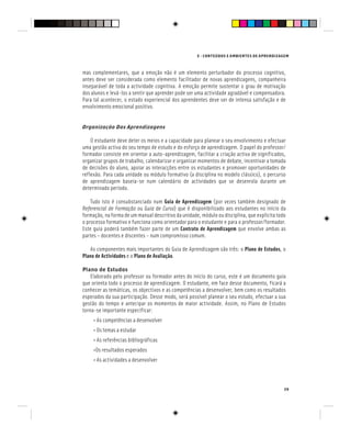 E - CONTEÚDOS E AMBIENTES DE APRENDIZAGEM
39
mas complementares, que a emoção não é um elemento perturbador do processo cognitivo,
antes deve ser considerada como elemento facilitador de novas aprendizagens, companheira
inseparável de toda a actividade cognitiva. A emoção permite sustentar o grau de motivação
dos alunos e levá-los a sentir que aprender pode ser uma actividade agradável e compensadora.
Para tal acontecer, o estado experiencial dos aprendentes deve ser de intensa satisfação e de
envolvimento emocional positivo.
Organização Das Aprendizagens
O estudante deve deter os meios e a capacidade para planear o seu envolvimento e efectuar
uma gestão activa do seu tempo de estudo e do esforço de aprendizagem. O papel do professor/
formador consiste em orientar a auto-aprendizagem, facilitar a criação activa de significados,
organizar grupos de trabalho, calendarizar e organizar momentos de debate, incentivar a tomada
de decisões do aluno, apoiar as interacções entre os estudantes e promover oportunidades de
reflexão. Para cada unidade ou módulo formativo (a disciplina no modelo clássico), o percurso
de aprendizagem baseia-se num calendário de actividades que se desenrola durante um
determinado período.
Tudo isto é consubstanciado num Guia de Aprendizagem (por vezes também designado de
Referencial de Formação ou Guia de Curso) que é disponibilizado aos estudantes no início da
formação, na forma de um manual descritivo da unidade, módulo ou disciplina, que explicita todo
o processo formativo e funciona como orientador para o estudante e para o professor/formador.
Este guia poderá também fazer parte de um Contrato de Aprendizagem que envolve ambas as
partes – docentes e discentes – num compromisso comum.
As componentes mais importantes do Guia de Aprendizagem são três: o Plano de Estudos, o
Plano de Actividades e o Plano de Avaliação.
Plano de Estudos
Elaborado pelo professor ou formador antes do início do curso, este é um documento guia
que orienta todo o processo de aprendizagem. O estudante, em face desse documento, ficará a
conhecer as temáticas, os objectivos e as competências a desenvolver, bem como os resultados
esperados da sua participação. Desse modo, será possível planear o seu estudo, efectuar a sua
gestão do tempo e antecipar os momentos de maior actividade. Assim, no Plano de Estudos
torna-se importante especificar:
• As competências a desenvolver
• Os temas a estudar
• As referências bibliográficas
•Os resultados esperados
• As actividades a desenvolver
 