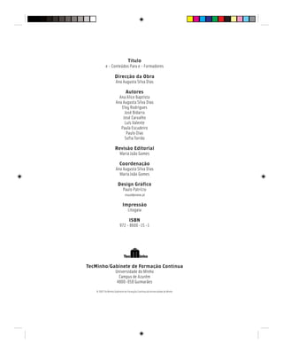 Título
e - Conteúdos Para e - Formadores
Direcção da Obra
Ana Augusta Silva Dias
Autores
Ana Alice Baptista
Ana Augusta Silva Dias
Eloy Rodrigues
José Bidarra
José Carvalho
Luís Valente
Paula Escudeiro
Paulo Dias
Sofia Torrão
Revisão Editorial
Maria João Gomes
Coordenação
Ana Augusta Silva Dias
Maria João Gomes
Design Gráfico
Paulo Patrício
visual@vianw.pt
Impressão
Litogaia
ISBN
972 - 8600 -15 -1
TecMinho/Gabinete de Formação Contínua
Universidade do Minho
Campus de Azurém
4800-058 Guimarães
© 2007 TecMinho/Gabinete de Formação Contínua da Universidade do Minho
 