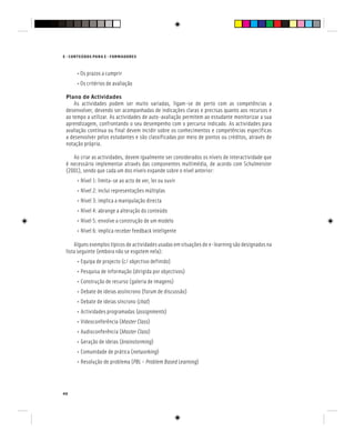 E - CONTEÚDOS PARA E - FORMADORES
40
• Os prazos a cumprir
• Os critérios de avaliação
Plano de Actividades
As actividades podem ser muito variadas, ligam-se de perto com as competências a
desenvolver, devendo ser acompanhadas de indicações claras e precisas quanto aos recursos e
ao tempo a utilizar. As actividades de auto-avaliação permitem ao estudante monitorizar a sua
aprendizagem, confrontando o seu desempenho com o percurso indicado. As actividades para
avaliação contínua ou final devem incidir sobre os conhecimentos e competências específicas
a desenvolver pelos estudantes e são classificadas por meio de pontos ou créditos, através de
notação própria.
Ao criar as actividades, devem igualmente ser considerados os níveis de interactividade que
é necessário implementar através das componentes multimédia, de acordo com Schulmeister
(2001), sendo que cada um dos níveis expande sobre o nível anterior:
• Nível 1: limita-se ao acto de ver, ler ou ouvir
• Nível 2: inclui representações múltiplas
• Nível 3: implica a manipulação directa
• Nível 4: abrange a alteração do conteúdo
• Nível 5: envolve a construção de um modelo
• Nível 6: implica receber feedback inteligente
Alguns exemplos típicos de actividades usadas em situações de e-learning são designados na
lista seguinte (embora não se esgotem nela):
• Equipa de projecto (c/ objectivo definido)
• Pesquisa de informação (dirigida por objectivos)
• Construção de recurso (galeria de imagens)
• Debate de ideias assíncrono (forum de discussão)
• Debate de ideias síncrono (chat)
chat)
chat
• Actividades programadas (assignments)
• Videoconferência (Master Class)
• Audioconferência (Master Class)
• Geração de ideias (brainstorming)
• Comunidade de prática (networking)
• Resolução de problema (PBL – Problem Based Learning)
 