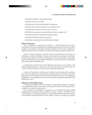E - CONTEÚDOS E AMBIENTES DE APRENDIZAGEM
41
• Simulação ou jogo (GBL – Game Based Learning)
• Estudo de caso (com ou sem PBL)
PBL)
PBL
• Elaboração de um diário da aprendizagem (metacognição)
• Elaboração de um relatório (estado-da-arte, experiência, etc.)
• Preparação de uma análise crítica (livro, site, video, etc.)
• Reformulação uma peça de comunicação (design, edição, montagem, etc.)
• Elaboração de um plano ou proposta de trabalho científico
• Preparação de mapas conceptuais ou cognitivos
• Organização e apresentação de um portefólio para avaliação
Plano de Avaliação
Para a avaliação dos conhecimentos específicos, o professor/formador deve utilizar
instrumentos e critérios de avaliação que sejam adequados aos objectivos do respectivo módulo/
disciplina e que podem ter uma grande diversidade tipológica: testes escritos, realização de
trabalhos práticos, cenários e simulações, estudos de caso, trabalhos em grupo, projectos, etc.
Através do Plano de Avaliação é possível informar os estudantes dos instrumentos de
avaliação que o professor/formador irá utilizar para proceder à sua avaliação, especificando
as características desses instrumentos. Nomeadamente, é importante descrever a componente
contínua da avaliação (quais as actividades formativas) e o seu peso relativamente à componente
final (exame, projecto, portefólio, etc.).
A avaliação dos conhecimentos e das competências deve realizar-se em relação a cada
módulo/unidade/disciplina e a classificação, em valor quantitativo ou qualitativo, deve ser
inserida no sistema informático num prazo máximo claramente estabelecido.
O plano de formação deve também prever a avaliação dos professores pelos estudantes
para efeitos de melhoramento da qualidade do ensino/formação. Essa avaliação pode incidir
sobre aspectos como os conhecimentos técnico/científicos do professor, as suas competências
pedagógicas, a sua capacidade de articular a teoria com a prática e o percurso relacional utilizado
durante todo o curso.
Objectivos e Resultados Finais
É fundamental estabelecer objectivos formativos a atingir pelos formandos e estabelecer
o seu enquadramento logo no início, para que estes possam tomar as decisões apropriadas e
estabelecer o seu plano de estudos pessoal.
Para o sucesso das aprendizagens é importante que os estudantes/formandos estejam
completamente esclarecidos quanto aos objectivos a atingir e sintam a importância da sua
contribuição para o cumprimento dos objectivos. O seu desempenho deverá dar origem, primeiro
a uma atitude de responsabilidade em face do trabalho a efectuar, mas depois a uma grande
 