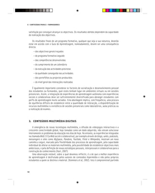 E - CONTEÚDOS PARA E - FORMADORES
42
satisfação por conseguir alcançar os objectivos. Os resultados obtidos dependem da capacidade
de realização dos objectivos.
Os resultados finais de um programa formativo, qualquer que seja a sua natureza, deverão
estar em acordo com o Guia de Aprendizagem, nomeadamente, devem ser uma consequência
directa:
• dos objectivos gerais traçados
• do programa formativo seguido
• das competências desenvolvidas
• do cumprimento de um calendário
• da execução das actividades previstas
• da qualidade conseguida nas actividades
• dos portefólios ou projectos produzidos
• do nível geral das interacções realizadas
É igualmente importante considerar os factores de socialização e desenvolvimento pessoal
dos estudantes ou formandos, quer estes tenham lugar em ambientes virtuais ou em sessões
presenciais. Assim, a integração de experiências de aprendizagem autónoma com experiências
sociais e colaborativas deve ser suficientemente diversificada para abranger estudantes com
perfis de aprendizagem muito variados. Esta abordagem implica, com frequência, uma procura
de equilíbrios difíceis de estabelecer entre a quantidade de interacção, a disponibilização de
recursos multimédia e a existência de sessões presenciais como laboratórios, aulas práticas ou
a realização de exames.
3. CONTEÚDOS MULTIMÉDIA DIGITAIS
A emergência de novas tecnologias multimédia, a difusão de videojogos interactivos e a
crescente conectividade global, hoje tomadas como um dado adquirido, não vieram solucionar
inteiramente os problemas da educação nos dias de hoje. No entanto, as experiências integradas
na chamada Web 2.0 (a Web social e colaborativa), por exemplo através de blogs, wikis, podcasts,
messengers e sites como MySpace, Pandora, YouTube, Flickr e
MySpace, Pandora, YouTube, Flickr e
MySpace, Pandora, YouTube, Flickr Wikipedia, mostram um novo
caminho a seguir, marcado pela flexibilidade dos processos de aprendizagem, pela capacidade
individual de alterar os materiais multimédia, pela possibilidade de estabelecer objectivos mais
ambiciosos, e pela definição de novas estratégias pessoais, interpessoais e colaborativas para a
construção do conhecimento (Hart, 2007).
Uma observação notável, sobre a qual devemos reflectir, é a de que a melhor experiência
de aprendizagem é desfrutada pelos autores de conteúdos hipermédia e não pelos próprios
estudantes a quem se destina o material. (Kommers et al, 1992). Isto é compreensível partindo
 
