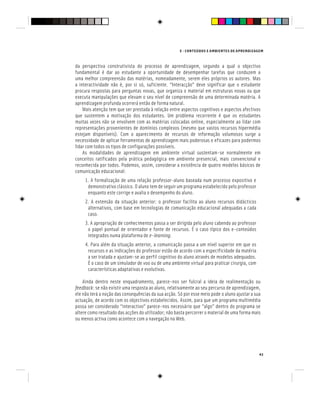 E - CONTEÚDOS E AMBIENTES DE APRENDIZAGEM
43
da perspectiva construtivista do processo de aprendizagem, segundo a qual o objectivo
fundamental é dar ao estudante a oportunidade de desempenhar tarefas que conduzem a
uma melhor compreensão das matérias, nomeadamente, serem eles próprios os autores. Mas
a interactividade não é, por si só, suficiente. “Interacção” deve significar que o estudante
procura respostas para perguntas novas, que organiza o material em estruturas novas ou que
executa manipulações que elevam o seu nível de compreensão de uma determinada matéria. A
aprendizagem profunda ocorrerá então de forma natural.
Mais atenção tem que ser prestada à relação entre aspectos cognitivos e aspectos afectivos
que sustentem a motivação dos estudantes. Um problema recorrente é que os estudantes
muitas vezes não se envolvem com as matérias colocadas online, especialmente ao lidar com
representações provenientes de domínios complexos (mesmo que vastos recursos hipermédia
estejam disponíveis). Com o aparecimento de recursos de informação volumosos surge a
necessidade de aplicar ferramentas de aprendizagem mais poderosas e eficazes para podermos
lidar com todos os tipos de configurações possíveis.
As modalidades de aprendizagem em ambiente virtual sustentam-se normalmente em
conceitos ratificados pela prática pedagógica em ambiente presencial, mais convencional e
reconhecida por todos. Podemos, assim, considerar a existência de quatro modelos básicos de
comunicação educacional:
1. A formalização de uma relação professor-aluno baseada num processo expositivo e
demonstrativo clássico. O aluno tem de seguir um programa estabelecido pelo professor
enquanto este corrige e avalia o desempenho do aluno.
2. A extensão da situação anterior: o professor facilita ao aluno recursos didácticos
alternativos, com base em tecnologias de comunicação educacional adequadas a cada
caso.
3. A apropriação de conhecimentos passa a ser dirigida pelo aluno cabendo ao professor
o papel pontual de orientador e fonte de recursos. É o caso típico dos e-conteúdos
integrados numa plataforma de e-learning.
4. Para além da situação anterior, a comunicação passa a um nível superior em que os
recursos e as indicações do professor estão de acordo com a especificidade da matéria
a ser tratada e ajustam-se ao perfil cognitivo do aluno através de modelos adequados.
É o caso de um simulador de voo ou de uma ambiente virtual para praticar cirurgia, com
características adaptativas e evolutivas.
Ainda dentro neste enquadramento, parece-nos ser fulcral a ideia de realimentação ou
feedback: se não existir uma resposta ao aluno, relativamente ao seu percurso de aprendizagem,
ele não terá a noção das consequências da sua acção. Só por esse meio pode o aluno ajustar a sua
actuação, de acordo com os objectivos estabelecidos. Assim, para que um programa multimédia
possa ser considerado “interactivo” parece-nos necessário que “algo” dentro do programa se
altere como resultado das acções do utilizador; não basta percorrer o material de uma forma mais
ou menos activa como acontece com a navegação na Web.
 