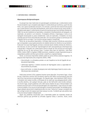 E - CONTEÚDOS PARA E - FORMADORES
44
Hiperespaços De Aprendizagem
As perspectivas mais tradicionais de aprendizagem consideram que o conhecimento existe
fora do estudante e que o estudante pode adquirir o conhecimento por via directa, a partir de uma
fonte, com o apoio considerado necessário. Em contraste, o ponto de vista construtivista assume
que o conhecimento é construído individualmente, dentro de um contexto social; neste sentido, o
estudante pode adquirir conhecimentos através do estudo de perspectivas múltiplas (Henderson,
1996). No caso de o ambiente ser hipermédia, o estudante é simultaneamente um navegante, um
explorador, um pioneiro e um visionário. O estudante enfrenta o hiperespaço e torna-se um
navegante atravessando os canais estabelecidos. Como um explorador, o estudante cria novas
conexões para territórios até então desconhecidos. Ele é um pioneiro porque se aventura por nós
e ligações sem ter um mapa. É um visionário porque imagina o inexplorado.
Dentro de um documento hipermédia o utilizador pode encontrar referências associativas
que correspondem a associações presentes em modelos mentais de referência na sua memória.
O descobrir de novas hiperligações estimula a extensão destes modelos mentais de referência.
Isto relaciona-se com o conceito de “aprendizagem em rede” pressupondo que a informação nova
é apropriada e integrada com conhecimento anterior através de uma estrutura de associações
cognitivas em vez de uma estrutura linear. A própria ideia-base do hipertexto, como Bush
(1945), Conklin (1987) e Engelbart (1988) mostraram, estabelece a noção importante de que os
computadores podem contribuir para estender e amplificar a cognição humana.
Porém, as estruturas hipermédia também podem ter vários efeitos colaterais negativos. Os
prejuízos mais importantes são os seguintes (Heller, 1990):
• desorientação: os utilizadores perdem-se com frequência na teia de ligações de um
documento hipermédia;
• sobrecarga cognitiva: o número excessivo de hiperligações satura a capacidade de
discernimento do utilizador;
• busca ineficiente: os modos de pesquisa num vasto hiperespaço levam às vezes a uma
falta de precisão considerável.
Ainda numa vertente crítica, podemos levantar outras objecções. Em primeiro lugar, o facto
de que o hipertexto constitui uma ferramenta cognitiva não implica necessariamente que esta
seja eficaz num processo de aprendizagem. Em segundo lugar, como Hammond (1992) referiu,
o estudante nem sempre escolhe a informação de um modo que seja pedagogicamente válido.
A escolha aleatória, sem qualquer direcção, pode ser tão ineficiente como escolha nenhuma.
Em terceiro lugar, surgem problemas com a ideia (assaz simples) de que a interactividade é um
atributo necessário para a eficácia da aprendizagem com computadores. O que está escrito sobre
a interactividade e o seu sucesso na aprendizagem é raramente questionado. Na realidade porém,
algum software educacional é simplesmente descrito como “interactivo” porque o estudante tem
que carregar na barra de espaços para fazer avançar os ecrãs. É evidente que uma análise mais
crítica da interactividade é indispensável.
Alguns dos problemas encontrados com o hipermédia podem ser resolvidos através de
interfaces gráficas que permitem ao utilizador organizar ideias e conceitos. Assim, existe
 
