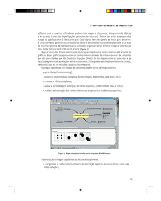 E - CONTEÚDOS E AMBIENTES DE APRENDIZAGEM
45
software com o qual os utilizadores podem criar mapas e diagramas, reorganizando tópicos
e arrastando ícones (as hiperligações permanecem intactas). Podem ser ainda acrescentados
mapas ou subdiagramas à ideia principal. Cada tópico tem uma janela de notas para escrever.
A janela de texto permite aos utilizadores editar e desenvolver notas imediatamente. Este tipo
de interface gráfica dá liberdade para o utilizador organizar ideias difíceis e mapear informação
nova numa estrutura em rede ou em árvore (Figura. 1).
Mapear conceitos é basicamente uma técnica para representar conhecimentos sob a forma de
gráficos. Esses gráficos representam os conhecimentos através de redes ou árvores de conceitos
que são constituídas por nós (nodes) e ligações (links). Os nós representam os conceitos e as
ligaçõesrepresentamasrelaçõesentreosconceitos.Estaspodemsersimplesmenteassociativos,
ser específicos ou ter relações causais e/ou temporais.
Os mapas cognitivos e os mapas de conceitos podem servir vários propósitos:
• gerar ideias (brainstorming);
• projectar uma estrutura complexa (textos longos, hipermédia, Web sites, etc.);
• comunicar ideias complexas;
• apoiar a aprendizagem (integrar, de forma explícita, conhecimento novo e velho);
• avaliar a estruturação dos conhecimentos ou diagnosticar problemas cognitivos.
Figura 1. Mapa conceptual criado com o programa MindManager.
A construção de mapas cognitivos ou de conceitos permite:
• reorganizar o conhecimento através da descrição explícita dos conceitos e das suas
inter-relações;
 