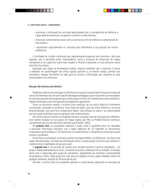 E - CONTEÚDOS PARA E - FORMADORES
46
• processar a informação de um modo aprofundado com a contrapartida de melhorar a
capacidade de memorizar, recuperar e transferir conhecimentos;
• relacionar conhecimentos novos com os anteriores a fim de melhorar a compreensão de
uma matéria;
• representar espacialmente os conceitos para determinar a sua posição em termos
semânticos.
A facilidade de criação e alteração das representações espaciais dos conceitos e das suas
ligações, que é permitida pelos computadores, torna o processo de construção de mapas
conceptuais e/ou cognitivos muito mais simples e flexível, traduzindo-se num processo muito
mais fácil de realizar.
Quaisquer que sejam as ferramentas usadas, importa relembrar que o objectivo é tornar
o ambiente de aprendizagem tão eficaz quanto possível e, ao mesmo tempo, permitir aos
estudantes navegar facilmente na rede para ter acesso à informação que responde às suas
necessidades e/ou interesses.
Design Da Interacção Online
Mudançasradicaistiveramlugarnosúltimosanoseparecerazoáveladmitirqueprecisamosde
outras ferramentas e de um outro tipo de abordagem pedagógica para responder às necessidades
deumanovageraçãodeestudantesquecomeçaagoraaentrarnossistemasdeensinoadistância.
Alguém já designou esta nova geração de playstation generation.
Torna-se necessário manter e acelerar esta transição, de um estilo didáctico fortemente
centralizado e baseado no professor como fonte de saber, para um estilo didáctico, em parte
descentralizado, com uma forte componente lúdica, com enfoque no aluno e na conectividade
que este pode estabelecer para se apropriar dos conhecimentos.
Um cenário típico é colocar os estudantes perante situações reais de resolução de problemas,
este modelo designa-se nos países de língua inglesa por PBL ou Problem Based Learning e
normalmente decorre em três fases (Norman and Schmidt, 1992).
Na primeira fase, os estudantes debatem o modo como o problema deve ser abordado
e procuram informação relevante com o duplo objectivo de (1) entender os mecanismos
responsáveis pelo problema e (2) identificar os conhecimentos e competências necessários para
resolver o problema.
Nesta fase os estudantes recorrem a peritos da especialidade, às bibliotecas, aos bancos de
dados informatizados, às fontes de informação online e à observação no terreno para obterem o
conhecimento e habilidades de que precisam.
A segunda fase é um período de estudo auto-dirigido durante o qual os estudantes, em
grupo e independentemente do tutor, consultam recursos e colaboram em actividades. A duração
desta fase é negociada pelo grupo de estudantes, dependendo da extensão e profundidade
do problema a tratar. Cada grupo tem uma sala de trabalho virtual e pode trabalhar online em
qualquer momento, durante as 24 horas de um dia.
Durante a terceira fase os estudantes aplicam o conhecimento adquirido na resolução do
 