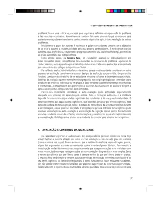 E - CONTEÚDOS E AMBIENTES DE APRENDIZAGEM
47
problema, fazem uma crítica ao processo que seguiram e refinam a compreensão do problema
e das soluções encontradas. Normalmente é também feita uma síntese do que aprenderam para
posteriormente poderem transferir o conhecimento adquirido e aplicá-lo na resolução de outros
problemas.
Inicialmente o papel dos tutores é estimular e guiar os estudantes sempre com o objectivo
de os levar a assumir a responsabilidade pela sua própria aprendizagem. À medida que o grupo
aumentaasuaproficiência,otutorretiraprogressivamenteoseuapoio(scaffolding),permitindo
ao grupo aumentar a sua independência.
Como último passo, na terceira fase, os estudantes avaliam-se individualmente em
áreas relevantes como: competências desenvolvidas na resolução do problema, aquisição de
conhecimentos,auto-aprendizagemetrabalhocolaborativo.Cadaauto-avaliaçãoéacompanhada
por comentários dos colegas e do professor/tutor.
Para além da avaliação individual descrita acima, parece-nos importante considerar um outro
processo de avaliação complementar que se designa de avaliação por portefólio. Um portefólio
funciona como prova do trabalho de um estudante e mostra o alcance e desempenho que atingiu.
Este tipo de avaliação aparece normalmente agregado a estratégias pedagógicas centradas sobre
o trabalho de projecto, individual ou em grupo, e pode ter como suporte ferramentas informáticas
e telemáticas. A desvantagem dos portefólios é que eles não são fáceis de avaliar e exigem a
aplicação de grelhas com parâmetros bem definidos.
Parece-nos importante considerar a auto-avaliação como actividade especialmente
adequada aos sistemas de aprendizagem online. Toda a formação autónoma e a distância
depende fortemente das capacidades cognitivas dos estudantes e do seu grau de maturidade. O
desenvolvimento das capacidades cognitivas, que podemos designar por treino cognitivo, está
baseado na ideia de metacognição, isto é, o estado de consciência da actividade mental durante
a aprendizagem, a qual pode ser orientada e dirigida pela pessoa. O treino metacognitivo pode
envolver a modelação da auto-avaliação e a orientação da cognição por um perito. Normalmente
vinculaoestudanteatravésdareflexão,interiorizaçãoegeneralização,oqualafectadirectamente
a sua motivação. O diálogo entre o tutor e o estudante é essencial para o treino metacognitivo.
4. AVALIAÇÃO E CONTROLO DA QUALIDADE
As capacidades gráficas e audiovisuais dos computadores pessoais modernos torna hoje
viável ilustrar a matéria através do vídeo e criar simulações com elevado grau de realismo
(como acontece nos jogos). Parece evidente que o multimédia melhora a aprendizagem, porém,
alguns dos argumentos e provas apresentados podem levantar algumas dúvidas. Por exemplo, a
investigação ainda não demonstrou categoricamente que as representações mais realistas e com
maiorresoluçãotêmsemprevantagenssobreasrepresentaçõesdiagramáticasmaissimples.Seria
o mesmo que afirmar que um filme a cores é sempre melhor do que um filme a preto-e-branco.
O impacto final terá sempre a ver com as características de recepção inerentes ao utilizador e ao
seu perfil cognitivo, tal como referimos atrás. O ponto fundamental é que, enquanto estudantes,
nós não somos irreflectidamente atraídos por aspectos superficiais da informação apresentada.
Essencialmente, o hipermédia ou multimédia só terão qualidade educacional se promoverem uma
 