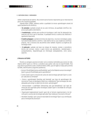 E - CONTEÚDOS PARA E - FORMADORES
48
melhor compreensão da matéria. Mas existem outros factores importantes que se relacionam de
perto com a noção de qualidade.
Segundo Bates (2000), podemos avaliar a qualidade do ensino-aprendizagem através de
quatro parâmetros de referência:
• Os conteúdos: avaliados através do seu valor intrínseco, da qualidade científica e da
procura pelo público destinatário.
• A mediatização: avaliada pela escolha de tecnologias e pelo nível de adequação dos
materiais aos fins a que se destinam. A qualidade técnica e estética dos materiais é
igualmente importante.
• O modelo pedagógico: avaliado em termos dos objectivos, recursos e estratégias usadas
num determinado domínio científico. Cada matéria tem as suas exigências científicas
próprias, mas a estrutura dos documentos deve também respeitar as exigências da
tecnologia usada.
• A exploração: avaliada com base nos tempos de resposta, normas e consistência
técnica dos serviços, tutoria e apoio técnico aos aprendentes, calendarização e
acompanhamento, disponibilização de informação atempadamente, entre outros
aspectos.
O Modelo ACTIONS
Perante as vantagens possíveis de obter com os sistemas multimédia para ensino em rede,
importa definir quais os critérios a considerar para avaliar cada caso na especificidade. Para
esse efeito é geralmente usado o modelo de Bates (1995), que em inglês se traduz pelo acrónimo
ACTIONS, identificando os seguintes parâmetros:
• Acessoeflexibilidade(accessandflexibility):qualéafacilidadedeacessoàtecnologia?
Qual é o grau de flexibilidade para os aprendentes?
• Custos (costs): qual é a estrutura de custos de cada tecnologia aplicada? Qual é o custo
por cada aluno ou formando?
• Ensino e aprendizagem (teaching and learning): que tipos de aprendizagem são
necessários? Quais as abordagens didácticas a implementar? Que tecnologias são mais
adequadas para atingir os objectivos do ensino-aprendizagem?
• Interactividade e usabilidade (interactivity and user-friendliness): que tipos de
interacção são suportados pelas tecnologias usadas? Qual é a facilidade de utilização
para o aprendente?
• Organização (organizational issues): quais são os factores organizacionais a ter em
conta para o sucesso das tecnologias aplicadas? Que mudanças é necessário efectuar?
• Novidade (novelty): qual o grau de maturidade da tecnologia? Qual a sua contribuição
para a renovação dos processos?
 