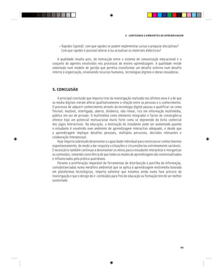 E - CONTEÚDOS E AMBIENTES DE APRENDIZAGEM
49
• Rapidez (speed): com que rapidez se podem implementar cursos e preparar disciplinas?
Com que rapidez é possível alterar e/ou actualizar os materiais didácticos?
A qualidade resulta pois, da interacção entre o sistema de comunicação educacional e o
conjunto de agentes envolvidos nos processos de ensino-aprendizagem. A qualidade reside
sobretudo num modelo de gestão que permita transformar um desafio externo num desafio
interno à organização, envolvendo recursos humanos, tecnologias digitais e ideias inovadoras.
5. CONCLUSÃO
A principal conclusão que importa tirar da investigação realizada nos últimos anos é a de que
os media digitais vieram alterar qualitativamente a relação entre as pessoas e o conhecimento.
O processo de adquirir conhecimento através da tecnologia digital passou a qualificar-se como
flexível, mutável, interligado, aberto, dinâmico, não-linear, rico em informação multimédia,
público em vez de privado. O multimédia como elemento integrador e factor de convergência
oferece hoje um potencial motivacional muito forte como se depreende do êxito comercial
dos jogos interactivos. Na educação, a motivação do estudante pode ser aumentada quando
o estudante é envolvido num ambiente de aprendizagem interactivo adequado, e desde que
a aprendizagem implique desafios pessoais, múltiplos percursos, decisões relevantes e
colaboração interpessoal.
Hojeimportasobretudodesenvolveracapacidadeindividualparareestruturarconhecimentos
espontaneamente, de modo a dar resposta a situações e circunstâncias extremamente variáveis.
É necessário também continuar a desenvolver os meios para o estudante interpretar e reorganizar
osconteúdos,tomandoconsciênciadequetodososmodosdeaprendizagemsãocontextualizados
e influenciados pela prática quotidiana.
Perante a proliferação imparável de ferramentas de distribuição e partilha da informação,
consubstanciadas numa metáfora ambiental que se aplica à aprendizagem multimédia baseada
em plataformas tecnológicas, importa salientar que estamos ainda numa fase precoce da
investigação e que o design de e-conteúdos para fins de educação ou formação tem de ser melhor
sustentado.
 