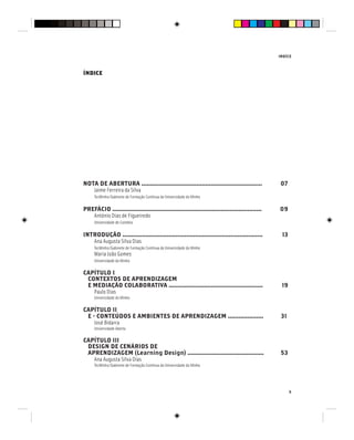 INDÍCE
5
NOTA DE ABERTURA .................................................................... 07
Jaime Ferreira da Silva
TecMinho/Gabinete de Formação Contínua da Universidade do Minho
PREFÁCIO .................................................................................... 09
António Dias de Figueiredo
Universidade de Coimbra
INTRODUÇÃO ............................................................................... 13
Ana Augusta Silva Dias
TecMinho/Gabinete de Formação Contínua da Universidade do Minho
Maria João Gomes
Universidade do Minho
CAPÍTULO I
CONTEXTOS DE APRENDIZAGEM
E MEDIAÇÃO COLABORATIVA ..................................................... 19
Paulo Dias
Universidade do Minho
CAPÍTULO II
E - CONTEÚDOS E AMBIENTES DE APRENDIZAGEM .................... 31
José Bidarra
Universidade Aberta
CAPÍTULO III
DESIGN DE CENÁRIOS DE
APRENDIZAGEM (Learning Design) ........................................... 53
Ana Augusta Silva Dias
TecMinho/Gabinete de Formação Contínua da Universidade do Minho
ÍNDICE
 