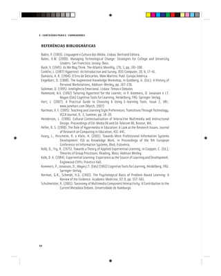 E - CONTEÚDOS PARA E - FORMADORES
50
REFERÊNCIAS BIBLIOGRÁFICAS
Babin, P. (1993). Linguagem e Cultura dos Média. Lisboa: Bertrand Editora.
Bates, A.W. (2000). Managing Technological Change: Strategies for College and University
Leaders. San Francisco: Jossey-Bass.
Bush, V. (1945). As We May Think. The Atlantic Monthly, 176, 1, pp. 101-108.
Conklin, J. (1987) Hypertext: An Introduction and Survey. IEEE Computer, 20, 9, 17-41.
Damásio, A. R. (1994). O Erro de Descartes. Mem Martins: Publ. Europa América
Engelbart, D. (1988). The Augmented Knowledge Workshop, in Goldberg, A. (Ed.): A History of
Personal Workstations, Addison-Wesley, pp. 187-236.
Goleman, D. (1995). Inteligência Emocional. Lisboa: Temas e Debates
Hammond, N.V. (1992) Tailoring Hypertext for the Learner, in P. Kommers, D. Jonassen e J.T.
Mayes (Eds) Cognitive Tools for Learning, Heidelberg, FRG: Springer-Verlag.
Hart, J. (2007). A Practical Guide to Choosing & Using E-learning Tools. Issue 2, URL:
www.janehart.com (March, 2007)
Hartman, V. F. (1995). Teaching and Learning Style Preferences: Transitions Through Technology.
VCCA Journal, 9, 2, Summer, pp. 18-20.
Henderson, L. (1996). Cultural Contextualisation of Interactive Multimedia and Instructional
Design. Proceedings of Ed-Media 96 and Ed-Telecom 96, Boston, MA.
Heller, R. S. (1990). The Role of Hypermedia in Education: A Look at the Research Issues. Journal
of Research on Computing in Education, 431-441.
Iivary, J., Hirscheim, R. e Klein, H. (2001). Towards More Professional Information Systems
Development: ISD as Knowledge Work, in Proceedings of the 9th European
Conference on Information Systems, Bled, Eslovénia.
Kolb, D., Fry, R. (1975). Towards a Theory of Applied Experiential Learning, in Coopper, C. (Ed.),
Theories of Group Processes. Reading, Mass: Addison Wesley.
Kolb, D. A. (1984). Experiential Learning: Experience as the Source of Learning and Development.
Englewood Cliffs: Prentice Hall.
Kommers, P., Jonassen, D., Mayes J.T. (Eds) (1992) Cognitive Tools for Learning, Heidelberg, FRG:
Springer-Verlag.
Norman, G.R., Schmidt, H.G. (1992). The Psychological Basis of Problem-Based Learning: A
Review of the Evidence. Academic Medicine, 67, 9, pp. 557-565.
Schulmeister, R. (2001). Taxonomy of Multimedia Component Interactivity: A Contribution to the
Current Metadata Debate. Universidade de Hamburgo.
 