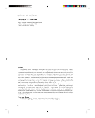 54
E - CONTEÚDOS PARA E - FORMADORES
ANA AUGUSTA SILVA DIAS
Centro e - Learning - Departamento de Formação Contínua
TecMinho - Interface da Universidade do Minho
e - Mail: anadias@tecminho.uminho.pt
Resumo
A planificação de cursos e de unidades de aprendizagem, por parte dos professores é um processo complexo no qual é
preciso considerar inúmeras vertentes ao nível do desenho pedagógico levando em linha de conta quem faz (que alunos), que
actividades de aprendizagem (exercícios, questionários, etc), referentes a que conteúdos; com que recursos pedagógicos e
tendo em vista alcançar que objectivos de aprendizagem. Este processo torna-se adicionalmente complexo quando se trata
de desenvolver cursos online, pela introdução de novos elementos mas também pela menor prática estabelecida no domínio.
Torna-se assim fundamental a sistematização de processos que são essencialmente educacionais mas que se orientam para
uma implementação fortemente baseada em tecnologia. Esta problemática foi transformada numa Linguagem de programação
designada EML (Educacional Modelling Language) e mais tarde esta linguagem foi aprovada como especificação internacional
da IMS (Consórcio Global de Aprendizagem), conhecida como Learning Design - IMS-LD.
Correndo o risco de simplificar demasiado, do ponto de vista do professor, o Learning Design pode ser visto como uma
forma interoperável e padronizada de representar planificações de aulas ou de “unidades de aprendizagem”, permitindo que
as actividades de aprendizagem possam ser definidas com um alto nível de detalhe e possam ser partilhadas por professores
e alunos. As unidades de aprendizagem podem ser de qualquer tamanho, muitas vezes maiores que uma aula, e podem ser
divididas em sub-unidades. Podem existir padrões de aprendizagem, de acordo com as estratégias pedagógicas, a área cien-
tífica ou o tipo de aprendizagem. Diferentes contextos de aprendizagem exigem diferentes estratégias e diferentes padrões
pedagógicos serão aplicados.
Palavras - Chave
Metadados, Learning Design, Standards, Unidades de Aprendizagem, padrões pedagógicos.
 