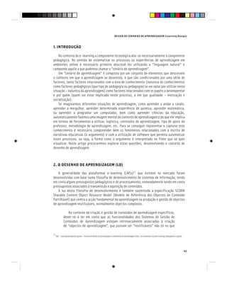 DESIGN DE CENÁRIOS DE APRENDIZAGEM (Learning Design)
55
1. INTRODUÇÃO
No contexto do e-learning a componente tecnológica alia-se necessariamente à componente
pedagógica. No sentido de sistematizar os processos ou experiências de aprendizagem em
ambientes online é necessário primeiro descrevê-los utilizando a “linguagem natural” e
compondo aquilo a que podemos chamar o “cenário de aprendizagem”.
Um “cenário de aprendizagem” é composto por um conjunto de elementos que descrevem
o contexto em que a aprendizagem se desenrola, e que são condicionados por uma série de
factores, tanto factores relacionados com a área de conhecimento (natureza do conhecimento)
como factores pedagógicos (que tipo de pedagogia ou pedagogias se vai optar por utilizar nesta
situação – natureza da aprendizagem) como factores relacionados com os papéis a desempenhar
e por quem (quem vai estar implicado neste processo, e em que qualidade – motivação e
socialização).
Se imaginarmos diferentes situações de aprendizagem, como aprender a andar a cavalo,
aprender a mergulhar, aprender determinada experiência de química, aprender matemática,
ou aprender a programar um computador, bem como aprender ciências da educação,
automaticamente fazemos uma imagem mental do contexto de aprendizagem e do que ele implica
em termos de ferramentas a utilizar, logística, conteúdos de aprendizagem, tipo de apoio do
professor, metodologia de aprendizagem, etc. Para se conseguir representar e capturar este
conhecimento é necessário compreender bem os fenómenos relacionados com a escrita de
narrativas educativas (o argumento) e com a utilização de software que permita automatizar
esses processos, ou seja, a forma como o argumento é interpretado no filme que se quer
visualizar. Neste artigo procuraremos explorar estas questões, desenvolvendo o conceito de
desenho de aprendizagem.
2. O DESENHO DE APRENDIZAGEM (LD)
A generalidade das plataformas e-learning (LMSs)[1]
que existem no mercado foram
desenvolvidas com base numa filosofia de desenvolvimento de sistemas de informação, tendo
em conta alguns pressupostos pedagógicos e de processamento, nomeadamente tendo em conta
pressupostos associados à transmissão e aquisição de conteúdos.
À luz desta filosofia de desenvolvimento é também sustentada a especificação SCORM
Sharable Content Object Resource Model (Modelo de Referência dos Objectos de Conteúdo
Partilhável) que centra a acção fundamental da aprendizagem na produção e gestão de objectos
de aprendizagem reutilizáveis, normalmente objectos complexos.
No contexto da criação e gestão de conteúdos de aprendizagem específicos,
dever-se-à ter em conta que as funcionalidades dos Sistemas de Gestão de
Conteúdos de Aprendizagem estejam intrinsecamente associadas à criação
de “objectos de aprendizagem”, que possam ser “reutilizáveis” não só no que
[1]
LMS – Learning Managment System – Sistema de Gestão da Aprendizagem ou plataforma de aprendizagem (http://en.wikipedia.org/wiki/Learning_Management_System
 