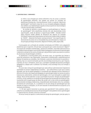 56
E - CONTEÚDOS PARA E - FORMADORES
se refere à sua utilização por autores diferentes e/ou em cursos e contextos
de aprendizagem diferentes, mas também que possam ser utilizados em
plataformas e sistemas de e-learning diferentes. Assim, a criação de “objectos de
aprendizagem” reutilizáveis exige não só a sua concepção pedagógica adequada
mas também a sua implementação segundo normas do ponto de vista tecnológico
e da descrição dos dados (conteúdos).
No sentido de optimizar a possibilidade de transferabilidade de “objectos
de aprendizagem” entre plataformas distintas têm sido desenvolvidas várias
especificações, sendo de destacar a especificação SCORM - Sharable Content
Object Resource Model (Modelo de Referência dos Objectos de Conteúdo
Partilhável) proposto pelo Departamento de Defesa dos Estados Unidos no âmbito
da “ADLNET - Advanced Distributed Learning Initiative”. Esta especificação foi
desenvolvida de acordo com as necessidades dos seus destinatários e baseia-se
em princípios de design instrucional. (Baptista & Pimenta; 2004: página 106).
A preocupação com a utilização de conteúdos normalizados em SCORM e com a adopção de
plataformas que os suportem, tem por base o pressuposto que o aluno necessita de “adquirir”
um conjunto de conteúdos sistematizados, “pacotes de conteúdos”, mas tende a deixar de fora as
actividadesdeaprendizagemeumamultiplicidadedepedagogiasededesenhosdeaprendizagem
colaborativa susceptíveis de serem utilizados por cada professor e pelos seus alunos no contexto
de um processo de aprendizagem a distância.
As plataformas e-learning podem assim, em muitos casos, ser espartilhos que limitam a
acção dos professores e das organizações, favorecendo a sistematização e disponibilização de
algumas ferramentas ou conteúdos, mas limitando a acção dos intervenientes no processo e-
learning. Veja-se o caso de instituições que têm uma estratégia eLearning única, que é imposta,
à partida, aos seus e-formadores, nesse caso, a variedade e qualidade das possíveis estratégias
pedagógicas a adoptar pelo e-professor fica limitada a essa estratégia única de formação a
distância.
Por outro lado o design de aprendizagem que cada professor pode desenvolver depende da
quantidade de variáveis independentes existentes - que conhecimento se quer que os alunos
aprendam, que tipo de padrão pedagógico é considerado mais adequado (ensinar matemática é
diferente de ensinar uma língua) que pedagogias de aprendizagem podem ser postas em prática
(natureza do conhecimento, contexto de aprendizagem, etc) e que motivações se podem fazer
emergir. Nesse sentido pode dizer-se que a quantidade de possíveis “designs de aprendizagem”
é infinita, ou seja, podemos ter um design de aprendizagem que seja baseado em estudos de caso,
envolvendo este ou aquele grupo de alunos (de acordo com os seus estilos de aprendizagem),
desenvolvendo estratégias colaborativas, disponibilizando determinados sites e/ou conteúdos,
ferramentas de comunicação, etc, ou podemos ter um outro design de aprendizagem que seja
baseado em jogos ou simulações, ou um outro baseado no desenvolvimento de projectos ou na
resolução de problemas.
(..) De que suporte necessitam as pessoas para aprenderem? Como podemos avaliar e
comunicar os resultados de um processo de aprendizagem? Como podemos tornar a aprendizagem
e o suporte efectivo, eficiente, atractivo e acessível?
Há várias formas de capturar o conhecimento do design de aprendizagem, uma das quais é a
 