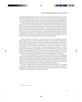 DESIGN DE CENÁRIOS DE APRENDIZAGEM (Learning Design)
57
abordagem do design instucional. Aqui o conhecimento é encapsulado em teorias que consistem
num conjunto de princípios de design. Uma outra abordagem é identificar boas práticas de
ensino-aprendizagemeaindaoutraécapturaroconhecimentoempadrõesdedesignpedagógico.
Tais padrões colocam-nos entre a teoria e as boas práticas sendo abstracções das boas práticas.
O que um professor pensa acerca do bom ensino-aprendizagem é influenciado por várias
fontes. Estas são: prescrições retiradas da teoria do design instrucional; exemplos concretos de
boas práticas; e padrões baseados na experiência. Em cada caso vamos chamar às representações
deste conhecimento learning design knowledge [2]
. Um desenho de aprendizagem (learning
design) é aqui definido como o desenvolvimento de uma unidade de aprendizagem concreta, por
exemplo, um curso, uma lição, um curriculum, um evento de aprendizagem. Assumimos aqui que
a qualidade de uma unidade de aprendizagem depende essencialmente da qualidade do desenho
de aprendizagem (por ex. do curso) especificando um desenho de aprendizagem que é mais
genérico do que a prática pedagógica (Koper & Tattersall; 2005: página 3).
Muitos profissionais da educação e da formação têm resistido à modalidade e-learning,
porque suspeitam que o e-learning impõe uma experiência de aprendizagem empobrecida e
pouco fiável, baseada apenas na distribuição de conteúdos via uma plataforma de aprendizagem,
com um modelo de avaliação muito suportado na realização de testes de resposta automática,
e oferecendo pouca diversidade e flexibilidade em termos de estratégias de ensino-
aprendizagem. O IMS-LD tenta responder a estas preocupações permitindo que o e-learning
baseado em experiências de aprendizagem ricas possa ser sistematizado utilizando sistemas
informáticos e standards passando a fronteira do modelo pedagógico simples “ler e testar”
dedicado a formandos isolados ou em grupos e passe a incorporar a colaboração e a partilha entre
intervenientes, especialmente a partilha de boas práticas pedagógicas entre professores.
Correndo o risco de simplificar demasiado, do ponto de vista do professor, o Learning Design
pode ser visto como uma forma interoperável e padronizada de representar planificações de
unidadesdeaprendizagem,permitindoqueasactividadesdeaprendizagempossamserdefinidas
com um alto nível de detalhe e possam ser partilhadas por professores e alunos. Utilizando esta
especificação será possível coordenar grupos de formandos que levam a cabo actividades
colaborativas e que suportam um número ilimitado de abordagens pedagógicas.
Na Figura 1 representa-se a arquitectura de base ao desenvolvimento de ferramentas
que permitam desenhar unidades de aprendizagem, tendo em conta as principais tarefas dos
professores e dos técnicos, bem com as funções a desenvolver pelos sistemas informáticos
baseados em Learning Design (parte inferior do desenho).
[2]
Conhecimento de desenho de aprendizagem
 