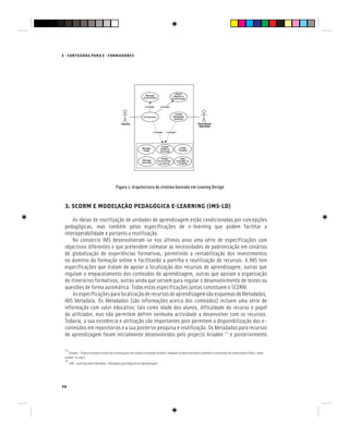 58
E - CONTEÚDOS PARA E - FORMADORES
Figura 1: Arquitectura do sistema baseado em Leaning Design
3. SCORM E MODELAÇÃO PEDAGÓGICA E-LEARNING (IMS-LD)
As ideias de reutilização de unidades de aprendizagem estão condicionadas por concepções
pedagógicas, mas também pelas especificações de e-learning que podem facilitar a
interoperabilidade e portanto a reutilização.
No consórcio IMS desenvolveram-se nos últimos anos uma série de especificações com
objectivos diferentes e que pretendem colmatar as necessidades de padronização em cenários
de globalização de experiências formativas, permitindo a rentabilização dos investimentos
no domínio da formação online e facilitando a partilha e reutilização de recursos. A IMS tem
especificações que tratam de apoiar a localização dos recursos de aprendizagem, outras que
regulam o empacotamento dos conteúdos de aprendizagem, outras que apoiam a organização
de itinerários formativos, outras ainda que servem para regular o desenvolvimento de testes ou
questões de forma automática. Todas estas especificações juntas constituem o SCORM.
AsespecificaçõesparalocalizaçãoderecursosdeaprendizagemsãoesquemasdeMetadados,
IMS Metadata. Os Metadados (são informações acerca dos conteúdos) incluem uma série de
informação com valor educativo, tais como idade dos alunos, dificuldade do recurso e papel
do utilizador, mas não permitem definir nenhuma actividade a desenvolver com os recursos.
Todavia, a sua existência e utilização são importantes pois permitem a disponibilização dos e-
conteúdos em repositórios e a sua posterior pesquisa e reutilização. Os Metadados para recursos
de aprendizagem foram inicialmente desenvolvidos pelo projecto Ariadne [3]
e posteriormente
[3]
Ariadne – Projecto Europeu na área do eLearning que deu origem à Fundação Ariadne, fundação Europeia destinada à partilha e reutilização do conhecimento (http://www.
ariadne-eu.org/)
[4]
LOM – Learning Object Metadata - Metadados para Objectos de Aprendizagem
 