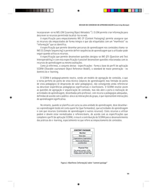 DESIGN DE CENÁRIOS DE APRENDIZAGEM (Learning Design)
59
incorporaram-se no IMS LOM (Learning Object Metadata [4]
). O LOM permite criar informação para
descrever os recursos permitindo localizá-los na web.
A especificação para empacotamento IMS CP (Content Packaging) permite assegurar que
os recursos são empacotados de forma integra e que são etiquetados com um “manifesto” ou
“informação” que os identifica.
A especificação que permite desenhar percursos de aprendizagem nos conteúdos chama-se
IMS SS (Simple Sequencing) e permite definir sequências de aprendizagem que o utilizador pode
seguir quando utiliza os recursos.
A especificação que permite desenvolver questões designa-se IMS QTI (Question and Test
Interoperability) e com esta especificação é possível desenvolver questões relacionadas com os
recursos de aprendizagem ou mesmo avaliações.
Como já referimos, o conjunto destas especificações forma a base do perfil de aplicação
SCORM (Sharable courseware Object Reference Model), o standard de maior penetração no
domínio do e-learning.
O SCORM é pedagogicamente neutro, sendo um modelo de agregação de conteúdo, o que
o torna perfeito do ponto de vista técnico (objecto de aprendizagem) mas limitado do ponto
de vista pedagógico (é desprovido de valor pedagógico), não conseguindo ainda referenciar
ou descrever experiências pedagógicas significativas e reutilizáveis. O SCORM resolve assim
as questões de agregação e sequenciação de conteúdo, mas não abre a porta à realização de
actividades de aprendizagem, desenhadas pelo professor, com recurso a pedagogias adequadas,
definidas de acordo com o público-alvo e as interacções do grupo, e que representem interacções
de aprendizagem significativa.
No entanto, quando se planifica um curso ou uma unidade de aprendizagem, deve desenhar-
se a aprendizagem tendo em conta quem faz (que formandos), que actividades de aprendizagem
e com que recursos (conteúdos de aprendizagem e outros recursos). Estes recursos a utilizar
podem e devem estar normalizados e referenciáveis, de acordo com as especificações que
compõem o perfil de aplicação SCORM, e essa é a contribuição do SCORM para o desenvolvimento
das práticas de e-learning, especialmente no que refere ao empacotamento de conteúdos.
Figura 2: Manifesto (informação) sobre “content package”
 