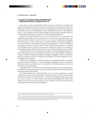 60
E - CONTEÚDOS PARA E - FORMADORES
4. O QUE É A ESPECIFICAÇÃO DE MODELAÇÃO
PEDAGÓGICA PARA E-LEARNING IMS-LD
4. O QUE É A ESPECIFICAÇÃO DE MODELAÇÃO
PEDAGÓGICA PARA E-LEARNING IMS-LD
4. O QUE É A ESPECIFICAÇÃO DE MODELAÇÃO
Hoje existem na web uma quantidade enorme de recursos, documentos e conteúdos que
podem ser utilizados para o ensino. Esses recursos estão muitas vezes armazenados, descritos e
classificados com base em metadados podendo ser pesquisados e reutilizados à semelhança do
que acontece com os livros numa biblioteca. O que os metadados não fazem, tal como a biblioteca
não faz, é dar ao professor uma ideia das actividades de aprendizagem que podem realizar-se
com o documento encontrado. É aqui que entra o IMS Learning Design (IMS-LD).
Utilizando o Learning Design pode criar-se uma descrição em XML [5]
que defina uma
unidade de aprendizagem na qual se descreve como é que as pessoas desempenham os seus
papéis (professores, alunos, técnicos) de forma a levar a cabo actividades de aprendizagem
com determinados recursos. Desta maneira é possível modelar as actividades pedagógicas
em contexto educativo, desenhando um processo de aprendizagem com base em unidades de
aprendizagem, nas quais se descreve quem faz o quê, quando e com que recursos. O resultado
é um documento XML que pode ser processado por uma aplicação “player”, que coordena as
interacções dos alunos e dos professores entre si e com os materiais educativos através da Web.
O trabalho com IMS-LD e os seus predecessores (EML - Educational Modelling Language [6]
)
parte do princípio que não se deve dissociar o conteúdo do seu valor pedagógico e mostra que
é possível modelar uma grande quantidade de abordagens pedagógicas, desde a discussão em
grupos de trabalho sem recurso a conteúdos de aprendizagem, a leituras estruturadas e testes,
sem qualquer contacto pessoal.
Utilizando esta abordagem, os mesmos materiais de aprendizagem podem ser utilizados
em muitos contextos diferentes, e a mesma abordagem pedagógica pode ser utilizada para
diferentes materiais, podendo mesmo criar-se padrões de utilização por tópico ou natureza do
conhecimento e da aprendizagem.
A linguagem EML foi a principal fonte de inspiração para a especificação LD, tendo passado
por comités de peritos internacionais e por uma série de actualizações até ter sido aprovada como
uma especificação da IMS em 2003.
Para melhor compreender a especificação IMS-LD os seus autores sugerem que se adopte
a analogia entre o processo de aprendizagem e uma peça de teatro. Como numa peça de teatro
existe uma encenação, um conjunto de actos, os actores que desempenham papéis, um conjunto
de recursos e cenários, etc. Neste sentido uma unidade de aprendizagem deve sempre estar
embebida em todo este cenário ou contexto, não se resumindo a um conjunto de objectos de
aprendizagem desprovidos de contexto pedagógico.
[5]
XML – (eXtensible Markup Language) é uma linguagem de programação de marcação extensível, que permite aos seus utilizadores definir tags (etiquetas ou rótulos). A sua
função principal é facilitar a partilha de dados entre diferentes sistemas de informação, particularmente via Internet.
[6]
EML - é uma linguagem de programação que permite modelar ou descrever formalmente um processo de aprendizagem. A ideia foi desenvolvida pela Universidade Aberta da
Holanda (OUNL) em 2000 e teve como inspiração o HTML e a ideia de que poderia criar-se uma linguagem do mesmo tipo mas com pressupostos de educação. As necessidades
de processamento de aprendizagem da Universidade, baseada em grandes quantidades de alunos dispersos, que têm que aceder a recursos, a professores e a pessoal técnico
remotos, exigindo grande nível de interacção tecnológica e pedagógica da própria Universidade fizeram com que surgisse a ideia.
 
