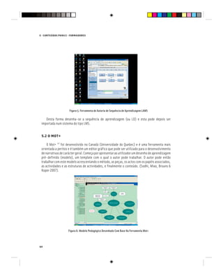 64
E - CONTEÚDOS PARA E - FORMADORES
Figura 5: Ferramenta de Autoria de Sequência de Aprendizagem LAMS
Desta forma desenha-se a sequência de aprendizagem (ou LD) e esta pode depois ser
importada num sistema do tipo LMS.
5.2 O MOT+
O Mot+ [9]
foi desenvolvido no Canadá (Universidade do Quebec) e é uma ferramenta mais
orientada a peritos e é também um editor gráfico que pode ser utilizado para o desenvolvimento
denarrativasdecaráctergeral.Começaporapresentaraoutilizadorumdesenhodeaprendizagem
pré-definido (modelo), um template com o qual o autor pode trabalhar. O autor pode então
trabalhar com este modelo acrescentando o método, as peças, os actos com os papéis associados,
as actividades e as estruturas de actividades, e finalmente o conteúdo. (Sodhi, Miao, Brouns &
Koper 2007).
Figura 6: Modelo Pedagógico Desenhado Com Base Na Ferramenta Mot+
 