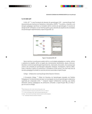 DESIGN DE CENÁRIOS DE APRENDIZAGEM (Learning Design)
65
5.3 O ASK-LDT
A ASK-LDT [10]
é uma Ferramenta de desenho de aprendizagem (LDT - Learning Design Tool)
desenvolvida pelo Instituto de Telemática e Informática (CERTH [11]
) na Grécia, e permite a um
designer pedagógico (professor ou formador) definir cenários de aprendizagem. O conceito de
design do ASK-LDT baseia-se num interface gráfico para o desenho de sequências de actividades
de aprendizagem implementando a especificação IMS-LD.
Figura 7: Ferramenta ASK-LDT
Nesta interface os professores podem definir as actividades pedagógicas a realizar, definir
o ambiente de trabalho, definir os papéis dos intervenientes (professores, alunos, técnicos),
desenhar o cenário de aprendizagem (questionários, interacções, discussões, etc) e povoar esse
cenário com conteúdos de aprendizagem adequados (Sampson, Karampiperis, &Zervas 2005).
Como a interface é gráfica os professores e formadores só têm acesso a um nível mais alto da
narrativa pedagógica evitando os conceitos técnicos associados à especificação.
Collage - Collaborative Learning Design Editor Based on Pattners
A ferramenta Collage [12]
(Editor de Desenhos de Aprendizagem baseados em Padrões
Pedagógicos) foi desenvolvida com base na investigação na área da aprendizagem colaborativa
suportada por computador (CSCL [13]
-Computer Support Collaborative Learning), que modela
diferentes práticas pedagógicas de professores utilizando a especificação IMS_LD (http://
gsic.tel.uva.es/collage).
[9]
Mais informação sobre o Mot+ em http://www.licef.teluq.uquebec.ca/gp/
[10]
O ASK-LDT está disponível em www.ask.iti.gr/demos/ASK-LDT_vUF_rel1.1_Setup.exe .
[11]
ITI - CERTH mais informação em http://www.iti.gr/db.php/en/pages/about.html
[12]
Collage – Editor de desenho de aprendizagem colaborativo baseado em padrões pedagógicos
[13]
CCLS – Aprendizagem Colaborativa suportada por Computador
 