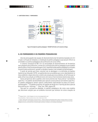 66
E - CONTEÚDOS PARA E - FORMADORES
Figura 8:Exemplo de padrão pedagógico “JIGSAW”definido na ferramenta Collage.
6. OS FORMADORES E OS PADRÕES PEDAGÓGICOS
Uma das preocupações das equipas de desenvolvimento das ferramentas baseadas em LD é
criação e utilização de templates e a modelação de padrões pedagógicos que possam reflectir as
actividades e as práticas pedagógicas dos professores em cursos online.
O contexto conceptual do IMS-LD e as necessidades de desenvolvimento de ferramentas
mais amigáveis para professores, tornam útil a utilização das práticas pedagógicas para modelar
planificaçõesecenáriosdeaprendizagem(LDs),disponibilizandopadrõespedagógicosutilizados
na prática pelos professores, guiando os designers quando criam unidades de aprendizagem.
O ponto de partida para estes conceitos são as abordagens e as definições de padrões
(patterns) por Alexander (1979): um padrão descreve um problema que ocorre repetidamente no
nosso ambiente e depois descreve a essência da solução para esse problema, de tal forma que se
pode utilizar essa solução um milhão de vezes sem nunca o fazer da mesma maneira duas vezes.
Outras perspectivas vêm os padrões como muito próximos das “boas práticas” num domínio
específico: «os padrões são desenhados para capturar as boas práticas num domínio específico.
Os padrões pedagógicos tentam capturar conhecimento especializado da prática de ensino-
aprendizagem» [14]
.Os padrões eLearning «Os padrões de design em e-learning são descrições de
boas práticas em e-learning» [15]
. (Dias, Ana, 2005: página 59).
Seja qual for a perspectiva adoptada, os padrões pedagógicos são vistos como modelos
que descrevem soluções para um problema recorrente que acontece em várias situações de
[14]
Pedagogical Patterns – Padrões Pedagógicos (ver mais em www.pedagogicalpatterns.org)
[15]
eLearning Patterns – Padrões eLearning (ver mais em http://www2.tisip.no/E-LEN).
[16]
Moodle –Modular Object Oriented Dymamic Learning Environment - O Moodle «Ambiente de aprendizagem dinâmico modular e orientado ao objecto» é um sistema
de gestão de cursos (CMS – courses management system) que consiste num pacote de software livre, desenvolvido em código aberto, desenhado com base em princípios
pedagógicos da teoria do construtivismo social e no sentido de ajudar os professores e formadores a criar comunidades de aprendizagem.
 