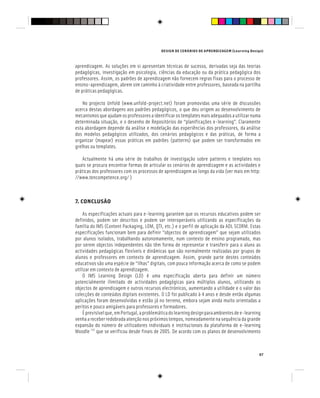 DESIGN DE CENÁRIOS DE APRENDIZAGEM (Learning Design)
67
aprendizagem. As soluções em si apresentam técnicas de sucesso, derivadas seja das teorias
pedagógicas, investigação em psicologia, ciências da educação ou da prática pedagógica dos
professores. Assim, os padrões de aprendizagem não fornecem regras fixas para o processo de
ensino-aprendizagem, abrem sim caminho à criatividade entre professores, baseada na partilha
de práticas pedagógicas.
No projecto Unfold (www.unfold-project.net) foram promovidas uma série de discussões
acerca destas abordagens aos padrões pedagógicos, o que deu origem ao desenvolvimento de
mecanismos que ajudam os professores a identificar os templates mais adequados a utilizar numa
determinada situação, e o desenho de Repositórios de “planificações e-learning”. Claramente
esta abordagem depende da análise e modelação das experiências dos professores, da análise
dos modelos pedagógicos utilizados, dos cenários pedagógicos e das práticas, de forma a
organizar (mapear) essas práticas em padrões (patterns) que podem ser transformados em
grelhas ou templates.
Actualmente há uma série de trabalhos de investigação sobre patterns e templates nos
quais se procura encontrar formas de articular os cenários de aprendizagem e as actividades e
práticas dos professores com os processos de aprendizagem ao longo da vida (ver mais em http:
//www.tencompetence.org/ )
7. CONCLUSÃO
As especificações actuais para e-learning garantem que os recursos educativos podem ser
definidos, podem ser descritos e podem ser interoperáveis utilizando as especificações da
família do IMS (Content Packaging, LOM, QTI, etc.) e o perfil de aplicação da ADL SCORM. Estas
especificações funcionam bem para definir “objectos de aprendizagem” que sejam utilizados
por alunos isolados, trabalhando autonomamente, num contexto de ensino programado, mas
por serem objectos independentes não têm forma de representar e transferir para o aluno as
actividades pedagógicas flexíveis e dinâmicas que são normalmente realizadas por grupos de
alunos e professores em contexto de aprendizagem. Assim, grande parte destes conteúdos
educativos são uma espécie de “ilhas” digitais, com pouca informação acerca de como se podem
utilizar em contexto de aprendizagem.
O IMS Learning Design (LD) é uma especificação aberta para definir um número
potencialmente ilimitado de actividades pedagógicas para múltiplos alunos, utilizando os
objectos de aprendizagem e outros recursos electrónicos, aumentando a utilidade e o valor das
colecções de conteúdos digitais existentes. O LD foi publicado à 4 anos e desde então algumas
aplicações foram desenvolvidas e estão já no terreno, embora sejam ainda muito orientadas a
peritos e pouco amigáveis para professores e formadores.
Éprevisívelque,emPortugal,aproblemáticadolearningdesignparaambientesdee-learning
venha a receber redobrada atenção nos próximos tempos, nomeadamente na sequência da grande
expansão do número de utilizadores individuais e institucionais da plataforma de e-learning
Moodle [16]
que se verificou desde finais de 2005. De acordo com os planos de desenvolvimento
 