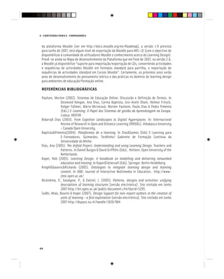 68
E - CONTEÚDOS PARA E - FORMADORES
da plataforma Moodle (ver em http://docs.moodle.org/en/Roadmap), a versão 1.9 prevista
para Junho de 2007, terá algum nível de exportação da Moodle para IMS-LD (com o objectivo de
disponibilizar à comunidade de utilizadores Moodle o conhecimento acerca do Learning Design).
Prevê-se ainda no Mapa de desenvolvimento da Plataforma que em final de 2007, na versão 2.0,
a Moodle já disponibilize “suporte para importação/exportação de LDs, convertendo actividades
e sequências de actividades Moodle em formatos standard para partilha, e importação de
sequências de actividades standard em Cursos Moodle”. Certamente, os próximos anos serão
anos de desenvolvimento do pensamento teórico e das práticas no domínio do learning design
para ambientes de educação/formação online.
REFERÊNCIAS BIBLIOGRÁFICAS
Paulsen, Morten (2002). Sistemas de Educação Online: Discussão e Definição de Termos. In
Desmond Keegan, Ana Dias, Carina Baptista, Gro-Anett Olsen, Helmut Fritsch,
Holger Follmer, Mária Micincová, Morten Paulsem, Paulo Dias & Pedro Pimenta
(Eds.) E-Learning: O Papel dos Sistemas de gestão da Aprendizagem na Europa.
Lisboa: INOFOR
Bidarra& Dias (2003). From Cognitive Landscapes to Digital Hyperspaces. In: Internacional
Review of Research in Open and Distance Learning (IRRODL). Athabasca University
– Canada Open University.
Baptista&Pimenta(2004). Plataformas de e-learning. In Dias&Gomes (Eds) E-Learning para
E-Formadores. Guimarães. TecMinho/ Gabinete de Formação Contínua da
Universidade do Minho
Dias, Ana (2005). The Unfold Project: Understanding and using Learning Design. Teachers and
Patterns. In Daniel Burgos & David Griffiths (Eds).. Herleen. Open University of the
Netherlands.
Koper, Rob (2005). Learning Design. A handbook on modelling and delivering networked
education and training. In Koper&Tattersall (Eds). Springer. Berlin Heidelberg.
Knight&Gasevic&Richards (2005). Ontologies to integrate learning design and learning
content. In JIME: Journal of Interactive Multimedia in Education.. http://www-
jime.open.ac.uk/
McAndrew, P., Goodyear, P., & Dalziel, J. (2005). Patterns, designs and activities: unifying
descriptions of learning structures [versão electrónica]. Site visitado em Junho
2007 http://kn.open.ac.uk/public/document.cfm?docid=5295.
Sodhi, Miao, Bourns & Koper (2007). Design Support for non-expert authors in the creation of
units of learning - a first exploration [versão electrónica]. Site visitado em Junho
2007 http://dspace.ou.nl/handle/1820/984
 