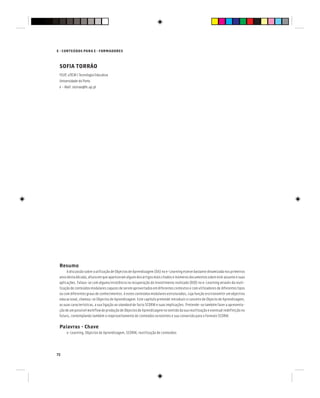72
E - CONTEÚDOS PARA E - FORMADORES
SOFIA TORRÃO
FEUP, uTICM | Tecnologia Educativa
Universidade do Porto
e - Mail: storrao@fe.up.pt
Resumo
A discussão sobre a utilização de Objectos de Aprendizagem (OA) no e-Learning esteve bastante dinamizada nos primeiros
anos desta década, altura em que apareceram alguns dos artigos mais citados e inúmeros documentos sobre este assunto e suas
aplicações. Falava-se com alguma insistência na recuperação do investimento realizado (ROI) no e-Learning através da reuti-
lização de conteúdos modulares capazes de serem aproveitados em diferentes contextos e com utilizadores de diferentes tipos
ou com diferentes graus de conhecimentos. A estes conteúdos modulares estruturados, cuja função era transmitir um objectivo
educacional, chamou-se Objectos de Aprendizagem. Este capítulo pretende introduzir o conceito de Objecto de Aprendizagem,
as suas características, a sua ligação ao standard de facto SCORM e suas implicações. Pretende-se também fazer a apresenta-
ção de um possível workflow de produção de Objectos de Aprendizagem no sentido da sua reutilização e eventual redefinição no
futuro, contemplando também o reaproveitamento de conteúdos existentes e sua conversão para o formato SCORM.
Palavras - Chave
e-Learning, Objectos de Aprendizagem, SCORM, reutilização de conteúdos
 