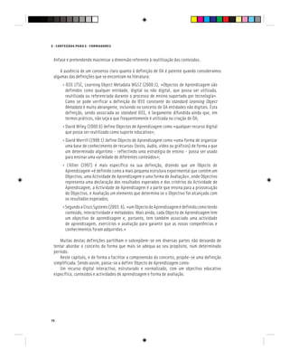 74
E - CONTEÚDOS PARA E - FORMADORES
ênfase e pretendendo maximizar a dimensão referente à reutilização dos conteúdos.
A ausência de um consenso claro quanto à definição de OA é patente quando consideramos
algumas das definições que se encontram na literatura:
• IEEE LTSC, Learning Object Metadata WG12 (2000:1), «Objectos de Aprendizagem são
definidos como qualquer entidade, digital ou não digital, que possa ser utilizada,
reutilizada ou referenciada durante o processo de ensino suportado por tecnologia».
Como se pode verificar a definição do IEEE constante do standard Learning Object
Metadata é muito abrangente, incluindo no conceito de OA entidades não digitais. Esta
definição, sendo associada ao standard IEEE, é largamente difundida ainda que, em
termos práticos, não seja a que frequentemente é utilizada na criação de OA;
• David Wiley (2000:6) define Objectos de Aprendizagem como «qualquer recurso digital
que possa ser reutilizado como suporte educativo»;
• David Merrill (1998:1) define Objecto de Aprendizagem como «uma forma de organizar
uma base de conhecimento de recursos (texto, áudio, vídeo ou gráficos) de forma a que
um determinado algoritmo - reflectindo uma estratégia de ensino - possa ser usado
para ensinar uma variedade de diferentes conteúdos»;
• L’Allier (1997) é mais específico na sua definição, dizendo que um Objecto de
Aprendizagem «é definido como a mais pequena estrutura experimental que contém um
Objectivo, uma Actividade de Aprendizagem e uma forma de Avaliação», onde Objectivo
representa uma declaração dos resultados esperados e dos critérios da Actividade de
Aprendizagem, a Actividade de Aprendizagem é a parte que ensina para a prossecução
do Objectivo, e Avaliação um elemento que determina se o Objectivo foi alcançado com
os resultados esperados;
•SegundoaCiscoSystems(2003:6),«umObjectodeAprendizagemédefinidocomotendo
conteúdo, interactividade e metadados. Mais ainda, cada Objecto de Aprendizagem tem
um objectivo de aprendizagem e, portanto, tem também associado uma actividade
de aprendizagem, exercícios e avaliação para garantir que as novas competências e
conhecimentos foram adquiridos.»
Muitas destas definições partilham e sobrepõem-se em diversas partes não deixando de
tentar abordar o conceito da forma que mais se adequa ao seu propósito, num determinado
período.
Neste capítulo, e de forma a facilitar a compreensão do conceito, propõe-se uma definição
simplificada. Sendo assim, passa-se a definir Objecto de Aprendizagem como:
Um recurso digital interactivo, estruturado e normalizado, com um objectivo educativo
específico, conteúdos e actividades de aprendizagem e forma de avaliação.
 