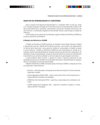 PRODUÇÃO DE OBJECTOS DE APRENDIZAGEM PARA E - LEARNING
75
OBJECTOS DE APRENDIZAGEM E E-CONTEÚDOS
Qual é a relação entre Objectos de Aprendizagem e e-conteúdos? Pode-se dizer que, sendo
os e-conteúdos quaisquer conteúdos em formato web (ou para ser disponibilizado na web), os OA
são um subconjunto dos e-conteúdos, representando a parcela dos conteúdos interactivos, com
uma estrutura, e normalizados segundo um determinado formato, especificação ou modelo de
referência.
Os OA tratados neste capítulo são normalizados segundo o Modelo de Referência SCORM que
se passa a apresentar sucintamente.
O Modelo de Referência SCORM
O Modelo de Referência SCORM (acrónimo de Sharable Content Object Reference Model)
é desenvolvido pela ADL (Advanced Distributed Learning), uma iniciativa do Departamento
de Defesa Norte-Americano e seus parceiros (indústria, universidades, entidades privadas
e outras federais). O Modelo de Referência SCORM tem sido desenvolvido no sentido de se
conseguir alcançar interoperabilidade de conteúdos educativos para ensino em computador e em
ambientes virtuais de aprendizagem, através do desenvolvimento de uma base de entendimento
e de referência que contenha conteúdos na forma de objectos de aprendizagem reutilizáveis.
É ainda propósito desta iniciativa, o garante do acesso a materiais educativos de alta
qualidade que possam ser moldados às necessidades dos alunos e disponibilizados em qualquer
altura ou em qualquer local em que sejam pedidos.
O Modelo de Referência SCORM, doravante apenas referido por SCORM, é composto por livros
ou secções que se denominam por:
• Overview – refere alterações e introduções às versões mais recentes e a forma como está
organizado o modelo;
• Content Aggregation Model (CAM) – refere a forma como é feita a estruturação do OA, o
empacotamento e anotação com metadados;
• SCORM Run Time Environment (RTE) – especifica a comunicação com o utilizador e com
Run Time Environment (RTE) – especifica a comunicação com o utilizador e com
Run Time Environment
o LMS;
• SCORM Sequencing & Navigation (SN) – especifica e detalha as relações e a forma
sequenciamento e navegação.
 