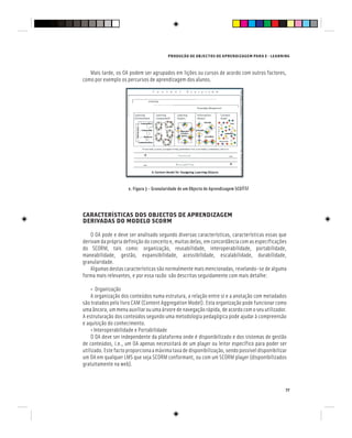PRODUÇÃO DE OBJECTOS DE APRENDIZAGEM PARA E - LEARNING
77
Mais tarde, os OA podem ser agrupados em lições ou cursos de acordo com outros factores,
como por exemplo os percursos de aprendizagem dos alunos.
e. Figura 3 – Granularidade de um Objecto de Aprendizagem SCORM
CARACTERÍSTICAS DOS OBJECTOS DE APRENDIZAGEM
DERIVADAS DO MODELO SCORM
O OA pode e deve ser analisado segundo diversas características, características essas que
derivam da própria definição do conceito e, muitas delas, em concordância com as especificações
do SCORM, tais como: organização, reusabilidade, interoperabilidade, portabilidade,
maneabilidade, gestão, expansibilidade, acessibilidade, escalabilidade, durabilidade,
granularidade.
Algumas destas características são normalmente mais mencionadas, revelando-se de alguma
forma mais relevantes, e por essa razão são descritas seguidamente com mais detalhe:
• Organização
A organização dos conteúdos numa estrutura, a relação entre si e a anotação com metadados
são tratados pelo livro CAM (Content Aggregation Model). Esta organização pode funcionar como
uma âncora, um menu auxiliar ou uma árvore de navegação rápida, de acordo com o seu utilizador.
A estruturação dos conteúdos segundo uma metodologia pedagógica pode ajudar à compreensão
e aquisição do conhecimento.
• Interoperabilidade e Portabilidade
O OA deve ser independente da plataforma onde é disponibilizado e dos sistemas de gestão
de conteúdos, i.e., um OA apenas necessitará de um player ou leitor específico para poder ser
utilizado.Estefactoproporcionaamáximataxadedisponibilização,sendopossíveldisponibilizar
um OA em qualquer LMS que seja SCORM conformant, ou com um SCORM player (disponibilizados
gratuitamente na web).
 