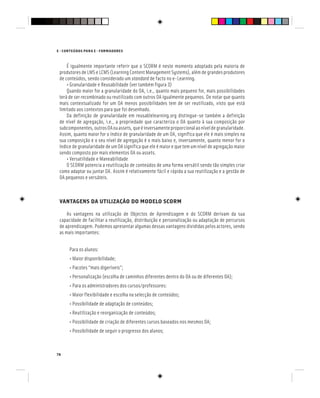 78
E - CONTEÚDOS PARA E - FORMADORES
É igualmente importante referir que o SCORM é neste momento adoptado pela maioria de
produtores de LMS e LCMS (Learning Content Management Systems), além de grandes produtores
de conteúdos, sendo considerado um standard de facto no e-Learning.
• Granularidade e Reusabilidade (ver também figura 3)
Quando maior for a granularidade do OA, i.e., quanto mais pequeno for, mais possibilidades
terá de ser recombinado ou reutilizado com outros OA igualmente pequenos. De notar que quanto
mais contextualizado for um OA menos possibilidades tem de ser reutilizado, visto que está
limitado aos contextos para que foi desenhado.
Da definição de granularidade em reusablelearning.org distingue-se também a definição
de nível de agregação, i.e., a propriedade que caracteriza o OA quanto à sua composição por
subcomponentes,outrosOAouassets,queéinversamenteproporcionalaoníveldegranularidade.
Assim, quanto maior for o índice de granularidade de um OA, significa que ele é mais simples na
sua composição e o seu nível de agregação é o mais baixo e, inversamente, quanto menor for o
índice de granularidade de um OA significa que ele é maior e que tem um nível de agregação maior
sendo composto por mais elementos OA ou assets.
• Versatilidade e Maneabilidade
O SCORM potencia a reutilização de conteúdos de uma forma versátil sendo tão simples criar
como adaptar ou juntar OA. Assim é relativamente fácil e rápida a sua reutilização e a gestão de
OA pequenos e versáteis.
VANTAGENS DA UTILIZAÇÃO DO MODELO SCORM
As vantagens na utilização de Objectos de Aprendizagem e do SCORM derivam da sua
capacidade de facilitar a reutilização, distribuição e personalização ou adaptação de percursos
de aprendizagem. Podemos apresentar algumas dessas vantagens divididas pelos actores, sendo
as mais importantes:
Para os alunos:
• Maior disponibilidade;
• Pacotes “mais digeríveis”;
• Personalização (escolha de caminhos diferentes dentro do OA ou de diferentes OA);
• Para os administradores dos cursos/professores:
• Maior flexibilidade e escolha na selecção de conteúdos;
• Possibilidade de adaptação de conteúdos;
• Reutilização e reorganização de conteúdos;
• Possibilidade de criação de diferentes cursos baseados nos mesmos OA;
• Possibilidade de seguir o progresso dos alunos;
 