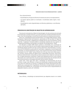 PRODUÇÃO DE OBJECTOS DE APRENDIZAGEM PARA E - LEARNING
79
Para o desenvolvimento:
• Possibilidade de utilização de diferentes ferramentas de autoria e de empacotamento;
• Os mesmos objectos podem ser reutilizados e recombinados dando origem a novos
objectos;
• Possibilidade de serem disponibilizados em diferentes plataformas e com diferentes
aplicações;
PROCESSO DE CONSTRUÇÃO DE OBJECTOS DE APRENDIZAGEM
O processo de construção de um Objecto de Aprendizagem, tal como o processo de construção
de uma aplicação ou software educativo, ou em particular de um conteúdo multimédia educativo,
pauta-se por uma metodologia e um workflow de acções próprias em cada fase deste processo.
Neste caso, a metodologia que descreveremos baseia-se no modelo ADDIE (Analisys, Design,
Development, Implementation and Evaluation), apresentado em 1965 por Robert M. Gagné em
“The Conditions of Learning” e adaptado para a realidade dos OA e para as ferramentas e tarefas
envolvidas. A adaptação é baseada também na metodologia adoptada pela Cisco Systems em
“Designing and Developing Learning Objects for Multiple Learning Approaches” (2003).
Das alterações ao modelo ADDIE importa salientar as relacionadas com a reutilização de
recursos, factor que não é tido em conta no modelo original proposto por Gagné. Devemos ter em
consideração algumas questões que logo à partida condicionam o desenvolvimento, tal como a
procura de OA semelhantes ou que possam ser reutilizados, a adaptação ou transformação de OA
encontrados, ou a referenciação desses recursos. Estas características fazem com que o workflow
de produção de um OA “simples” pareça diferente de um OA que inclua estes últimos passos e
que, portanto, possam aumentar de alguma forma a complexidade do processo. Dessa forma,
na fase de desenvolvimento começaremos por falar do processo mais simples de construção do
OA, e só depois passaremos a apresentar o modelo mais elaborado que tem em conta os passos
relacionados com a reutilização de OA. De notar que alguns destes passos são realizados antes da
fase de desenvolvimento e pressupõem diferentes fases de Análise e Desenho.
Sendo assim, iremos agora falar sobre a metodologia de desenvolvimento de OA que
definimos, e a qual, como referimos, se inspira nas considerações e propostas de Robert Gagné
na sua obra The Condictions of Learning e na adaptação das mesmas desenvolvida pela Cysco
Systems para a construção de OA. Seguidamente, discutiremos com algum detalhe o processo de
construção de OA SCORM de raiz, ou seja desde o seu início (sem recurso a reaproveitamento ou
adaptação de objectos, assets, pré-existentes).
METODOLOGIA
Como referido, a metodologia de desenvolvimento que adoptamos baseia-se no modelo
 
