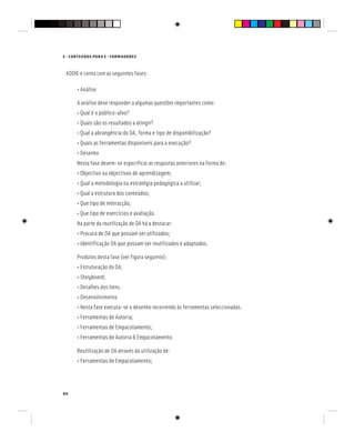 80
E - CONTEÚDOS PARA E - FORMADORES
ADDIE e conta com as seguintes fases:
• Análise
A análise deve responder a algumas questões importantes como:
• Qual é o público-alvo?
• Quais são os resultados a atingir?
• Qual a abrangência do OA, forma e tipo de disponibilização?
• Quais as ferramentas disponíveis para a execução?
• Desenho
Nesta fase devem-se especificar as respostas anteriores na forma de:
• Objectivo ou objectivos de aprendizagem;
• Qual a metodologia ou estratégia pedagógica a utilizar;
• Qual a estrutura dos conteúdos;
• Que tipo de interacção;
• Que tipo de exercícios e avaliação.
Na parte da reutilização de OA há a destacar:
• Procura de OA que possam ser utilizados;
• Identificação OA que possam ser reutilizados e adaptados.
Produtos desta fase (ver figura seguinte):
• Estruturação do OA;
• Storyboard;
• Detalhes dos itens.
• Desenvolvimento
• Nesta fase executa-se o desenho recorrendo às ferramentas seleccionadas:
• Ferramentas de Autoria;
• Ferramentas de Empacotamento;
• Ferramentas de Autoria & Empacotamento.
Reutilização de OA através da utilização de:
• Ferramentas de Empacotamento;
 