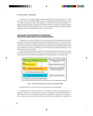84
E - CONTEÚDOS PARA E - FORMADORES
A esta altura a versão mais simples e implementada em maior número de LMS é a 1.2, ainda
que neste momento o modelo SCORM já esteja na 3ª edição da versão 2004 (depois da versão
1.2 datada de Outubro de 2001, a ADL publicou a versão 2004 que já teve várias edições – 1ª
edição em Janeiro de 2004, 2ª edição em Julho 2004 e encontra-se agora na 3ª edição datada de
2006). É aconselhável a utilização da versão 1.2, a não ser que pretendam utilizar sequenciação e
navegação, que só são disponibilizadas a partir da versão 2004.
ADAPTAÇÃO E RECONVERSÃO DE CONTEÚDOS
EXISTENTES PARA OBJECTOS DE APRENDIZAGEM
A adaptação de recursos existentes e sua conversão para SCORM é bastante semelhante ao
processo de criação a partir de assets em formatos não web (percurso [0] > [1] > [2] na figura 6).
Consideremos o anterior exemplo da fotografia, mas substituindo a fotografia tirada por nós no
momento por um CD-Rom com fotografias antigas ou até mesmo uma fotografia em papel. Neste
caso teríamos de converter os originais para um formato web e só depois poderíamos associar
estes assets à estrutura definida.
Existem também ferramentas que permitem a adição de assets que não estejam em formato
web, mas tal procedimento não é aconselhado e só deverá ser utilizado como último recurso uma
vez que reduzem drasticamente as capacidades de interoperabilidade e reutilização do OA.
Figura 7 – workflow de adaptação para um Objecto de Aprendizagem SCORM
Considerações sobre a reutilização na criação de Objectos de Aprendizagem
A reutilização de recursos existentes e a sua inclusão num OA em construção pode ser
realizada a dois níveis: reutilização de assets ou reutilização de OAR (OA Reutilizáveis). É
muito importante ter em consideração questões de propriedade intelectual e de direitos de
autor quando utilizamos recursos produzidos por terceiros, e normalmente os Repositórios
 