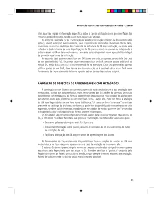 PRODUÇÃO DE OBJECTOS DE APRENDIZAGEM PARA E - LEARNING
85
têm à partida regras e informação específica sobre o tipo de utilização que é possível fazer dos
recursos disponibilizados, sendo assim mais seguros de utilizar.
No primeiro caso trata-se da reutilização de assets próprios já existentes ou disponibilizados
pelo(s) seu(s) autor(es), eventualmente, num repositório de conteúdos educativos. Neste caso,
inserimos os assets a reutilizar directamente na estrutura do OA em construção, ou como uma
referência (sob a forma de uma hiperligação do OA para o asset em causa) ou integrando o
próprio asset no OA em desenvolvimento, caso este esteja disponível e com a possibilidade legal
de permitir essa forma de utilização.
No segundo caso podemos reutilizar um OAR como um todo, ou apenas partes dele (no caso
de ser possível editá-lo). Se apenas se pretende reutilizar um OAR como um pacote adicional ao
nosso OA, então basta associá-lo ou referenciá-lo na estrutura. Caso seja pretendido apenas
utilizar partes de um OAR, deve ter-se em consideração se é possível editar esse OAR numa
ferramenta de Empacotamento de forma a poder extrair partes da estrutura original.
ANOTAÇÃO DE OBJECTOS DE APRENDIZAGEM COM METADADOS
A construção de um Objecto de Aprendizagem não está concluída sem a sua anotação com
metadados. Muitas das características mais importantes dos OA advêm da correcta anotação
dos mesmos com metadados, de forma a poderem ser pesquisados e relacionados de acordo com
parâmetros como área científica ou de interesse, tema, autor, etc. Pode ser feita a analogia
do OA num Repositório com um livro numa biblioteca. Tal como um livro “só existe” se estiver
presente no catálogo da biblioteca de forma a poder ser disponibilizado e encontrado no sítio
esperado, também os OA devem ser anotados com metadados de modo a poderem ser “arrumados
e disponibilizados” no Repositório de forma a serem encontrados.
Os metadados são portanto campos descritivos usados para catalogar recursos educativos, os
OA, e têm como finalidade facilitar a sua gestão e reutilização. Os metadados são usados para:
• Descrever palavras-chave para mais fácil procura;
• Armazenar informação sobre o autor, assunto e conteúdos do OA e seus Direitos de Autor
ou restrições de uso;
• Facilitar a adequação dos OA aos percursos de aprendizagem dos alunos.
As ferramentas de Empacotamento disponibilizam formas simples de anotar os OA com
metadados, e na figura seguinte apresenta-se o caso da anotação na ferramenta eXe.
O autor do OA deverá preencher pelo menos os campos considerados obrigatórios no esquema
escolhido pelo Repositório que vai alojar o OA. Convém verificar a “política” seguida pelo
Repositório antes de fazer a anotação ou, então, seguir sempre o mesmo esquema de anotação.
Acima de tudo pretende-se que se seja o mais completo possível.
 