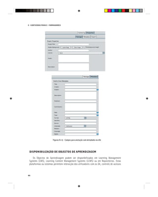 86
E - CONTEÚDOS PARA E - FORMADORES
Figuras 8 e 9 – Campos para anotação com metadados na eXe
DISPONIBILIZAÇÃO DE OBJECTOS DE APRENDIZAGEM
Os Objectos de Aprendizagem podem ser disponibilizados em Learning Management
Systems (LMS), Learning Content Management Systems (LCMS) ou em Repositórios. Estas
plataformas ou sistemas permitem interacção dos utilizadores com os OA, controlo de acessos
 