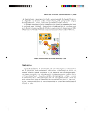 PRODUÇÃO DE OBJECTOS DE APRENDIZAGEM PARA E - LEARNING
87
e de disponibilização, e podem permitir relações ou combinações de OA. Quando falamos em
OA o Repositório e os LCMS têm funções muito semelhantes, ainda que representem soluções
tecnológicas distintas e, por isso, são incluídas aqui referências aos dois sistemas.
AsvantagensdadisponibilizaçãodosOAemRepositóriosprendem-secomamaiorcapacidade
de reutilização, maior visibilidade e disponibilidade, aliada à capacidade de controlar acessos
geraisnãorestringindoacomunidadedeutilizadores,oquenormalmentenãoacontecenosLMSe
LCMS onde a comunidade de utilizadores são alunos e professores dos cursos disponibilizados.
Figura 10 – Disponibilização de um Objecto de Aprendizagem SCORM
CONCLUINDO
A produção de Objectos de Aprendizagem pode ser muito simples ou muito complexa
mas, na generalidade, é uma actividade que pode consumir bastante tempo, em especial nas
primeiras tentativas. Começar por desenhar OA com apenas um objectivo de aprendizagem,
com uma estrutura simples, com âmbito generalista (sem preocupações com o público-alvo) e
em ferramentas de Autoria & Empacotamento irá sem dúvida simplificar e agilizar o processo
de familiarização, não só com os próprios OA, como com as suas potencialidades. Convém não
deixar nunca de anotar os OA com os metadados básicos e indispensáveis porque irá, sem dúvida,
facilitar o processo de depósito em Repositórios tornando-os visíveis para disponibilização e
utilização por todos.
 