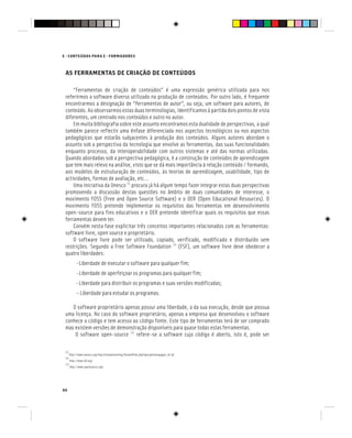 94
E - CONTEÚDOS PARA E - FORMADORES
AS FERRAMENTAS DE CRIAÇÃO DE CONTEÚDOS
“Ferramentas de criação de conteúdos” é uma expressão genérica utilizada para nos
referirmos a software diverso utilizado na produção de conteúdos. Por outro lado, é frequente
encontrarmos a designação de “ferramentas de autor”, ou seja, um software para autores, de
conteúdo. Ao observarmos estas duas terminologias, identificamos à partida dois pontos de vista
diferentes, um centrado nos conteúdos e outro no autor.
Em muita bibliografia sobre este assunto encontramos esta dualidade de perspectivas, a qual
também parece reflectir uma ênfase diferenciada nos aspectos tecnológicos ou nos aspectos
pedagógicos que estarão subjacentes à produção dos conteúdos. Alguns autores abordam o
assunto sob a perspectiva da tecnologia que envolve as ferramentas, das suas funcionalidades
enquanto processo, da interoperabilidade com outros sistemas e até das normas utilizadas.
Quando abordadas sob a perspectiva pedagógica, é a construção de conteúdos de aprendizagem
que tem mais relevo na análise, visto que se dá mais importância à relação conteúdo / formando,
aos modelos de estruturação de conteúdos, às teorias de aprendizagem, usabilidade, tipo de
actividades, formas de avaliação, etc…
Uma iniciativa da Unesco [1]
procura já há algum tempo fazer integrar estas duas perspectivas
promovendo a discussão destas questões no âmbito de duas comunidades de interesse, o
movimento FOSS (Free and Open Source Software) e o OER (Open Educational Resources). O
movimento FOSS pretende implementar os requisitos das ferramentas em desenvolvimento
open-source para fins educativos e o OER pretende identificar quais os requisitos que essas
ferramentas devem ter.
Convém nesta fase explicitar três conceitos importantes relacionados com as ferramentas:
software livre, open source e proprietário.
O software livre pode ser utilizado, copiado, verificado, modificado e distribuído sem
restrições. Segundo a Free Software Foundation [2]
(FSF), um software livre deve obedecer a
quatro liberdades:
-Liberdade de executar o software para qualquer fim;
-Liberdade de aperfeiçoar os programas para qualquer fim;
-Liberdade para distribuir os programas e suas versões modificadas;
- Liberdade para estudar os programas.
O software proprietário apenas possui uma liberdade, a da sua execução, desde que possua
uma licença. No caso do software proprietário, apenas a empresa que desenvolveu o software
conhece o código e tem acesso ao código fonte. Este tipo de ferramentas terá de ser comprado
mas existem versões de demonstração disponíveis para quase todas estas ferramentas.
O software open-source [3]
refere-se a software cujo código é aberto, isto é, pode ser
[1]
http://www.unesco.org/iiep/virtualuniversity/forumsfiche.php?queryforumspages_id=30
[2]
http://www.fsf.org/
[3]
http://www.opensource.org/
 
