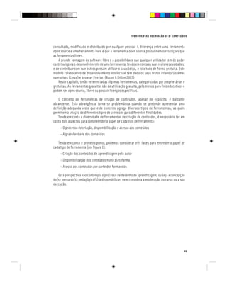 FERRAMENTAS DE CRIAÇÃO DE E - CONTEÚDOS
95
consultado, modificado e distribuído por qualquer pessoa. A diferença entre uma ferramenta
open source e uma ferramenta livre é que a ferramenta open source possui menos restrições que
as ferramentas livres.
A grande vantagem do software libre é a possibilidade que qualquer utilizador tem de poder
contribuirparaodesenvolvimentodeumaferramenta,tendoemcontaassuasreaisnecessidades,
e de contribuir com que outros possam utilizar o seu código, e isto tudo de forma gratuita. Este
modelo colaborativo de desenvolvimento intelectual tem dado os seus frutos criando Sistemas
operativos (Linux) e browser Firefox. (Bacon & Dillon 2007)
Neste capítulo, serão referenciadas algumas ferramentas, categorizadas por proprietárias e
gratuitas. As ferramentas gratuitas são de utilização gratuita, pelo menos para fins educativos e
podem ser open source, libres ou possuir licenças específicas.
O conceito de ferramentas de criação de conteúdos, apesar de explícito, é bastante
abrangente. Esta abrangência torna-se problemática quando se pretende apresentar uma
definição adequada visto que este conceito agrega diversos tipos de ferramentas, as quais
permitem a criação de diferentes tipos de conteúdo para diferentes finalidades.
Tendo em conta a diversidade de ferramentas de criação de conteúdos, é necessário ter em
conta dois aspectos para compreender o papel de cada tipo de ferramenta:
- O processo de criação, disponibilização e acesso aos conteúdos
- A granularidade dos conteúdos
Tendo em conta o primeiro ponto, podemos considerar três fases para entender o papel de
cada tipo de ferramenta (ver figura 1):
- Criação dos conteúdos de aprendizagem pelo autor
- Disponibilização dos conteúdos numa plataforma
- Acesso aos conteúdos por parte dos formandos
Esta perspectiva não contempla o processo de desenho da aprendizagem, ou seja a concepção
do(s) percurso(s) pedagógico(s) a disponibilizar, nem considera a moderação do curso ou a sua
execução.
 