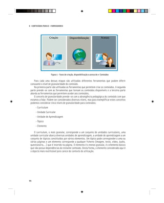96
E - CONTEÚDOS PARA E - FORMADORES
Figura 1 - Fases de criação, disponibilização e acesso de e-Conteúdos
Para cada uma dessas etapas são utilizadas diferentes ferramentas que podem diferir
consoante o nível de granularidade do conteúdo.
Na primeira parte são utilizadas as ferramentas que permitem criar os conteúdos. A segunda
parte prende-se com as ferramentas que tornam os conteúdos disponíveis e a terceira parte
aborda as ferramentas que permitem aceder aos conteúdos.
O conceito de granularidade prende-se com a abrangência pedagógica do conteúdo com que
estamos a lidar. Podem ser considerados diversos níveis, mas para exemplificar estes conceitos
podemos considerar cinco níveis de granularidade para conteúdos:
- Currículum
- Unidade Curricular
- Unidade de Aprendizagem
- Tópico
- Elemento
O currículum, o mais granular, corresponde a um conjunto de unidades curriculares, uma
unidade curricular abarca diversas unidades de aprendizagem, a unidade de aprendizagem a um
conjunto de tópicos constituídos por vários elementos. Um tópico pode corresponder a uma ou
várias páginas e um elemento corresponde a qualquer ficheiro (imagem, texto, vídeo, áudio,
questionário,…) que é inserido na página. O elemento é o menos granular, é o elemento básico
que não possui dependências do restante conteúdo. Desta forma, o elemento considerado aqui é
o objecto mais reutilizável pois carece de contexto de utilização.
 
