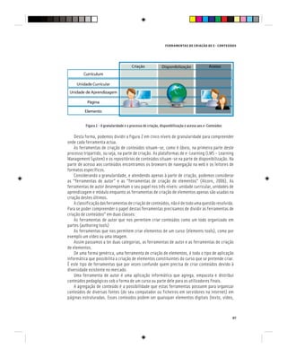 FERRAMENTAS DE CRIAÇÃO DE E - CONTEÚDOS
97
Figura 2 - A granularidade e o processo de criação, disponibilização e acesso aos e-Conteúdos
Desta forma, podemos dividir a figura 2 em cinco níveis de granularidade para compreender
onde cada ferramenta actua.
As ferramentas de criação de conteúdos situam-se, como é óbvio, na primeira parte deste
processo tripartido, ou seja, na parte de criação. As plataformas de e-Learning (LMS – Learning
Management System) e os repositórios de conteúdos situam-se na parte de disponibilização. Na
parte de acesso aos conteúdos encontramos os browsers de navegação na web e os leitores de
formatos específicos.
Considerando a granularidade, e atendendo apenas à parte de criação, podemos considerar
as “ferramentas de autor” e as “ferramentas de criação de elementos” (Alcorn, 2006). As
ferramentas de autor desempenham o seu papel nos três níveis: unidade curricular, unidades de
aprendizagem e módulo enquanto as ferramentas de criação de elementos apenas são usadas na
criação destes últimos.
Aclassificaçãodasferramentasdecriaçãodeconteúdos,nãoédetodoumaquestãoresolvida.
Para se poder compreender o papel destas ferramentas precisamos de dividir as ferramentas de
criação de conteúdos” em duas classes:
As ferramentas de autor que nos permitem criar conteúdos como um todo organizado em
partes (authoring tools)
As ferramentas que nos permitem criar elementos de um curso (elements tools), como por
exemplo um vídeo ou uma imagem.
Assim passamos a ter duas categorias, as ferramentas de autor e as ferramentas de criação
de elementos.
De uma forma genérica, uma ferramenta de criação de elementos, é todo o tipo de aplicação
informática que possibilita a criação de elementos constituintes do curso que se pretende criar.
É este tipo de ferramentas que por vezes confunde quem precisa de criar conteúdos devido à
diversidade existente no mercado.
Uma ferramenta de autor é uma aplicação informática que agrega, empacota e distribui
conteúdos pedagógicos sob a forma de um curso ou parte dele para os utilizadores finais.
A agregação de conteúdo é a possibilidade que estas ferramentas possuem para organizar
conteúdos de diversas fontes (do seu computador ou ficheiros em servidores na internet) em
páginas estruturadas. Esses conteúdos podem ser quaisquer elementos digitais (texto, vídeo,
 