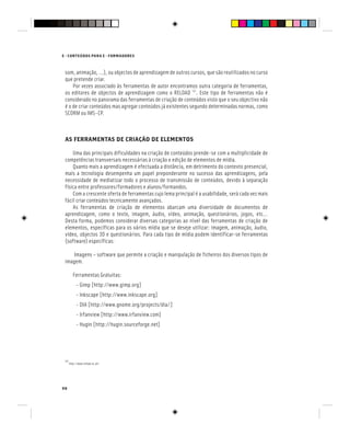 98
E - CONTEÚDOS PARA E - FORMADORES
som, animação, …), ou objectos de aprendizagem de outros cursos, que são reutilizados no curso
que pretende criar.
Por vezes associado às ferramentas de autor encontramos outra categoria de ferramentas,
os editores de objectos de aprendizagem como o RELOAD [4]
. Este tipo de ferramentas não é
considerado no panorama das ferramentas de criação de conteúdos visto que o seu objectivo não
é o de criar conteúdos mas agregar conteúdos já existentes segundo determinadas normas, como
SCORM ou IMS-CP.
AS FERRAMENTAS DE CRIAÇÃO DE ELEMENTOS
Uma das principais dificuldades na criação de conteúdos prende-se com a multiplicidade de
competências transversais necessárias à criação e edição de elementos de mídia.
Quanto mais a aprendizagem é efectuada a distância, em detrimento do contexto presencial,
mais a tecnologia desempenha um papel preponderante no sucesso das aprendizagens, pela
necessidade de mediatizar todo o processo de transmissão de conteúdos, devido à separação
física entre professores/formadores e alunos/formandos.
Com a crescente oferta de ferramentas cujo lema principal é a usabilidade, será cada vez mais
fácil criar conteúdos tecnicamente avançados.
As ferramentas de criação de elementos abarcam uma diversidade de documentos de
aprendizagem, como o texto, imagem, áudio, vídeo, animação, questionários, jogos, etc…
Desta forma, podemos considerar diversas categorias ao nível das ferramentas de criação de
elementos, específicas para os vários mídia que se deseje utilizar: imagem, animação, áudio,
vídeo, objectos 3D e questionários. Para cada tipo de mídia podem identificar-se ferramentas
(software) específicas:
Imagens – software que permite a criação e manipulação de ficheiros dos diversos tipos de
imagem.
Ferramentas Gratuitas:
- Gimp [http://www.gimp.org]
- Inkscape [http://www.inkscape.org]
- DIA [http://www.gnome.org/projects/dia/]
- Irfanview [http://www.irfanview.com]
- Hugin [http://hugin.sourceforge.net]
[4]
http://www.reload.ac.uk/
 