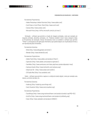 FERRAMENTAS DE CRIAÇÃO DE E - CONTEÚDOS
99
Ferramentas Proprietárias:
- Adobe Photoshop e Adobe Illustrator [http://www.adobe.com]
- Corel Draw e o Corel Photo-Paint [http://www.corel.com]
- Canvas [http://www.acdsee.com]
- Microsoft Visio [http://office.microsoft.com/pt-pt/visio/]
Animação - software que permite a criação de imagens animadas, como por exemplo um
esquema animado, desenhos animados, etc. Podemos também incluir nesta categoria todas
as ferramentas de simulação. Nestas ferramentas inclui-se também o software que permite
“filmar” a utilização de uma aplicação informática que poderá depois ser visualizada de forma a
ser reproduzida pelos formandos.
Ferramentas Gratuitas:
- Wink [http://www.debugmode.com/wink/]
- Blender [http://www.blender3d.com]
Ferramentas Proprietárias:
- Adobe Flash [http://www.adobe.com/products/flash/]
- Captivate [http://www.adobe.com/products/captivate/]
- SwishMax [http://www.swishzone.com/index.php?area=products&product=max]
- Camtasia Studio [http://www.techsmith.com/camtasia.asp]
- Ulead Cool 3D – [http://www.ulead.com/cool3d/]
- 3D Studio Max [http://usa.autodesk.com]
Áudio – software que permite a captura e a edição de áudio digital, como por exemplo uma
música, um texto narrado, etc.
Ferramentas Gratuitas
- Audacity [http://audacity.sourceforge.net]
- Sonic Visualizer [http://www.sonicvisualiser.org]
Ferramentas Proprietárias
- Soundforge [http://www.sonycreativesoftware.com/products/product.asp?PID=431]
- Acid Pro [http://www.sonycreativesoftware.com/products/acidfamily.asp]
- Sonar [http://www.cakewalk.com/products/SONAR/]
 