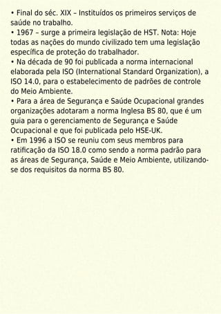 • Final do séc. XIX – Instituídos os primeiros serviços de
saúde no trabalho.
• 1967 – surge a primeira legislação de HST. Nota: Hoje
todas as nações do mundo civilizado tem uma legislação
especíﬁca de proteção do trabalhador.
• Na década de 90 foi publicada a norma internacional
elaborada pela ISO (International Standard Organization), a
ISO 14.0, para o estabelecimento de padrões de controle
do Meio Ambiente.
• Para a área de Segurança e Saúde Ocupacional grandes
organizações adotaram a norma Inglesa BS 80, que é um
guia para o gerenciamento de Segurança e Saúde
Ocupacional e que foi publicada pelo HSE-UK.
• Em 1996 a ISO se reuniu com seus membros para
ratiﬁcação da ISO 18.0 como sendo a norma padrão para
as áreas de Segurança, Saúde e Meio Ambiente, utilizando-
se dos requisitos da norma BS 80.
 